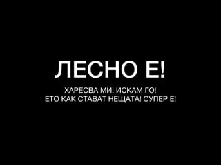 ЛЕСНО Е!
ХАРЕСВА МИ! ИСКАМ ГО!

ЕТО КАК СТАВАТ НЕЩАТА! СУПЕР Е!
 