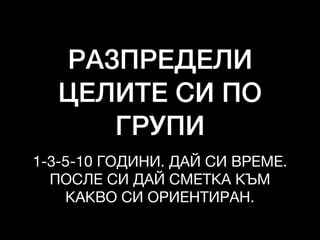 РАЗПРЕДЕЛИ
ЦЕЛИТЕ СИ ПО
ГРУПИ
1-3-5-10 ГОДИНИ. ДАЙ СИ ВРЕМЕ.

ПОСЛЕ СИ ДАЙ СМЕТКА КЪМ
КАКВО СИ ОРИЕНТИРАН.
 