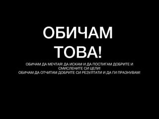 ОБИЧАМ
ТОВА!ОБИЧАМ ДА МЕЧТАЯ! ДА ИСКАМ И ДА ПОСТИГАМ ДОБРИТЕ И
СМИСЛЕНИТЕ СИ ЦЕЛИ!

ОБИЧАМ ДА ОТЧИТАМ ДОБРИТЕ СИ РЕЗУЛТАТИ И ДА ГИ ПРАЗНУВАМ!
 