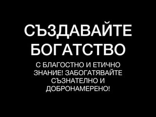 СЪЗДАВАЙТЕ
БОГАТСТВО
С БЛАГОСТНО И ЕТИЧНО

ЗНАНИЕ! ЗАБОГАТЯВАЙТЕ
СЪЗНАТЕЛНО И

ДОБРОНАМЕРЕНО!
 
