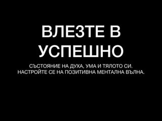 ВЛЕЗТЕ В
УСПЕШНО
СЪСТОЯНИЕ НА ДУХА, УМА И ТЯЛОТО СИ.

НАСТРОЙТЕ СЕ НА ПОЗИТИВНА МЕНТАЛНА ВЪЛНА.
 