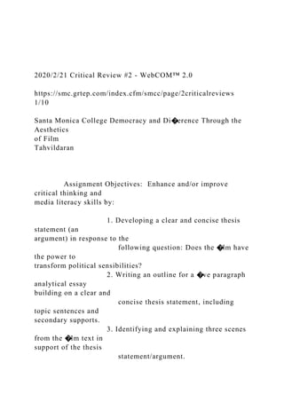 2020/2/21 Critical Review #2 - WebCOM™ 2.0
https://smc.grtep.com/index.cfm/smcc/page/2criticalreviews
1/10
Santa Monica College Democracy and Di�erence Through the
Aesthetics
of Film
Tahvildaran
Assignment Objectives: Enhance and/or improve
critical thinking and
media literacy skills by:
1. Developing a clear and concise thesis
statement (an
argument) in response to the
following question: Does the �lm have
the power to
transform political sensibilities?
2. Writing an outline for a �ve paragraph
analytical essay
building on a clear and
concise thesis statement, including
topic sentences and
secondary supports.
3. Identifying and explaining three scenes
from the �lm text in
support of the thesis
statement/argument.
 