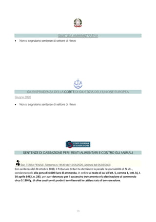 10
GIUSTIZIA AMMINISTRATIVA
 Non si segnalano sentenze di settore di rilievo
GIURISPRUDENZA DELLA CORTE DI GIUSTIZIA DELL'UNIONE EUROPEA
Giugno 2020
 Non si segnalano sentenze di settore di rilievo
SENTENZE DI CASSAZIONE PER I REATI ALIMENTARI E CONTRO GLI ANIMALI
Sez. TERZA PENALE, Sentenza n.14549 del 12/05/2020, udienza del 05/03/2020
Con sentenza del 24 ottobre 2018, il Tribunale di Bari ha dichiarato la penale responsabilità di N. d.L.,
condannandolo alla pena di 4.000 Euro di ammenda, in ordine al reato di cui all'art. 5, comma 1, lett. b), I.
30 aprile 1962, n. 283, per aver detenuto per il successivo trattamento e la destinazione al commercio
circa 5.130 Kg. di olive costituenti prodotti semilavorati in cattivo stato di conservazione.
 