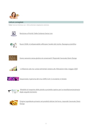 11
Letture consigliate
Fonte: Food and Veterinary Law - Diritto alimentare e legislazione veterinaria
Revisione e Priorità’ Delle Sostanze Senza Lms
Nuovi OGM, è indispensabile rafforzare l’analisi del rischio. Rassegna scientifica
Grano saraceno senza glutine né conservanti? Risponde l’avvocato Dario Dongo
L’inflazione cala ma i prezzi alimentari restano alti. Rilevazioni Istat, maggio 2020
Sequenziato il genoma del virus SARS-CoV-2 circolante in Veneto
Modalità di trasporto delle pistole a proiettile captivo per la macellazione/eutanasia
degli ungulati domestici
Origine ingrediente primario nei prodotti dolciari da forno, risponde l’avvocato Dario
Dongo
 