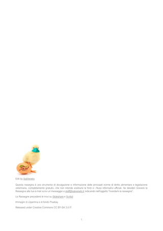 1
Edit by SialVeneto
Questa rassegna è uno strumento di divulgazione e informazione delle principali norme di diritto alimentare e legislazione
veterinaria, completamente gratuito, che non intende sostituire le fonti e i flussi informativi ufficiali. Se desideri ricevere la
Rassegna alla tua e-mail scrivi un messaggio a staff@sialveneto.it indicando nell'oggetto "mandami la rassegna".
Le Rassegne precedenti le trovi su Slideshare e Scribd
Immagini di copertina e di fondo Pixabay
Released under Creative Commons CC BY-SA 3.0 IT
 