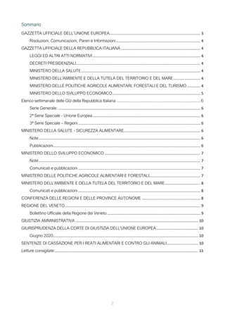 2
Sommario
GAZZETTA UFFICIALE DELL’UNIONE EUROPEA....................................................................................... 3
Risoluzioni, Comunicazioni, Pareri e Informazioni................................................................................. 4
GAZZETTA UFFICIALE DELLA REPUBBLICA ITALIANA ............................................................................ 4
LEGGI ED ALTRI ATTI NORMATIVI ....................................................................................................... 4
DECRETI PRESIDENZIALI....................................................................................................................... 4
MINISTERO DELLA SALUTE.................................................................................................................. 4
MINISTERO DELL'AMBIENTE E DELLA TUTELA DEL TERRITORIO E DEL MARE.......................... 4
MINISTERO DELLE POLITICHE AGRICOLE ALIMENTARI, FORESTALI E DEL TURISMO............. 4
MINISTERO DELLO SVILUPPO ECONOMICO.................................................................................... 5
Elenco settimanale delle GU della Repubblica Italiana .......................................................................6
Serie Generale: ........................................................................................................................................ 6
2ª Serie Speciale - Unione Europea....................................................................................................... 6
3ª Serie Speciale – Regioni ..................................................................................................................... 6
MINISTERO DELLA SALUTE - SICUREZZA ALIMENTARE......................................................................... 6
Note........................................................................................................................................................... 6
Pubblicazioni............................................................................................................................................. 6
MINISTERO DELLO SVILUPPO ECONOMICO............................................................................................ 7
Note........................................................................................................................................................... 7
Comunicati e pubblicazioni ..................................................................................................................... 7
MINISTERO DELLE POLITICHE AGRICOLE ALIMENTARI E FORESTALI................................................. 7
MINISTERO DELL'AMBIENTE E DELLA TUTELA DEL TERRITORIO E DEL MARE.................................. 8
Comunicati e pubblicazioni ..................................................................................................................... 8
CONFERENZA DELLE REGIONI E DELLE PROVINCE AUTONOME ........................................................ 8
REGIONE DEL VENETO.................................................................................................................................. 9
Bollettino Ufficiale della Regione del Veneto ......................................................................................... 9
GIUSTIZIA AMMINISTRATIVA...................................................................................................................... 10
GIURISPRUDENZA DELLA CORTE DI GIUSTIZIA DELL'UNIONE EUROPEA........................................ 10
Giugno 2020........................................................................................................................................... 10
SENTENZE DI CASSAZIONE PER I REATI ALIMENTARI E CONTRO GLI ANIMALI.............................. 10
Letture consigliate.......................................................................................................................................... 11
 
