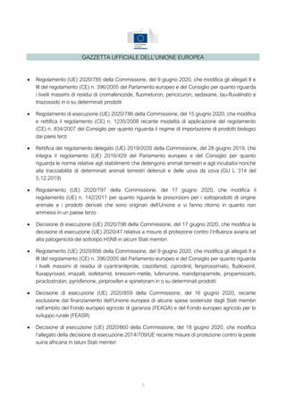 3
GAZZETTA UFFICIALE DELL’UNIONE EUROPEA
 Regolamento (UE) 2020/785 della Commissione, del 9 giugno 2020, che modifica gli allegati II e
III del regolamento (CE) n. 396/2005 del Parlamento europeo e del Consiglio per quanto riguarda
i livelli massimi di residui di cromafenozide, fluometuron, pencicuron, sedaxane, tau-fluvalinato e
triazossido in o su determinati prodotti
 Regolamento di esecuzione (UE) 2020/786 della Commissione, del 15 giugno 2020, che modifica
e rettifica il regolamento (CE) n. 1235/2008 recante modalità di applicazione del regolamento
(CE) n. 834/2007 del Consiglio per quanto riguarda il regime di importazione di prodotti biologici
dai paesi terzi
 Rettifica del regolamento delegato (UE) 2019/2035 della Commissione, del 28 giugno 2019, che
integra il regolamento (UE) 2016/429 del Parlamento europeo e del Consiglio per quanto
riguarda le norme relative agli stabilimenti che detengono animali terrestri e agli incubatoi nonché
alla tracciabilità di determinati animali terrestri detenuti e delle uova da cova (GU L 314 del
5.12.2019)
 Regolamento (UE) 2020/797 della Commissione, del 17 giugno 2020, che modifica il
regolamento (UE) n. 142/2011 per quanto riguarda le prescrizioni per i sottoprodotti di origine
animale e i prodotti derivati che sono originari dell’Unione e vi fanno ritorno in quanto non
ammessi in un paese terzo
 Decisione di esecuzione (UE) 2020/798 della Commissione, del 17 giugno 2020, che modifica la
decisione di esecuzione (UE) 2020/47 relativa a misure di protezione contro l’influenza aviaria ad
alta patogenicità del sottotipo H5N8 in alcuni Stati membri
 Regolamento (UE) 2020/856 della Commissione, del 9 giugno 2020, che modifica gli allegati II e
III del regolamento (CE) n. 396/2005 del Parlamento europeo e del Consiglio per quanto riguarda
i livelli massimi di residui di cyantraniliprole, ciazofamid, ciprodinil, fenpirossimato, fludioxonil,
fluxapyroxad, imazalil, isofetamid, kresoxim-metile, lufenurone, mandipropamide, propamocarb,
piraclostrobin, pyriofenone, piriproxifen e spinetoram in o su determinati prodotti
 Decisione di esecuzione (UE) 2020/859 della Commissione, del 16 giugno 2020, recante
esclusione dal finanziamento dell’Unione europea di alcune spese sostenute dagli Stati membri
nell’ambito del Fondo europeo agricolo di garanzia (FEAGA) e del Fondo europeo agricolo per lo
sviluppo rurale (FEASR)
 Decisione di esecuzione (UE) 2020/860 della Commissione, del 18 giugno 2020, che modifica
l’allegato della decisione di esecuzione 2014/709/UE recante misure di protezione contro la peste
suina africana in taluni Stati membri
 