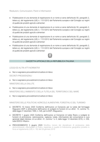 4
Risoluzioni, Comunicazioni, Pareri e Informazioni
 Pubblicazione di una domanda di registrazione di un nome ai sensi dell’articolo 50, paragrafo 2,
lettera a), del regolamento (UE) n. 1151/2012 del Parlamento europeo e del Consiglio sui regimi
di qualità dei prodotti agricoli e alimentari
 Pubblicazione di una domanda di registrazione di un nome ai sensi dell’articolo 50, paragrafo 2,
lettera a), del regolamento (UE) n. 1151/2012 del Parlamento europeo e del Consiglio sui regimi
di qualità dei prodotti agricoli e alimentari
 Pubblicazione di una domanda di registrazione di un nome ai sensi dell’articolo 50, paragrafo 2,
lettera a), del regolamento (UE) n. 1151/2012 del Parlamento europeo e del Consiglio sui regimi
di qualità dei prodotti agricoli e alimentari
 Pubblicazione di una domanda di registrazione di un nome ai sensi dell’articolo 50, paragrafo 2,
lettera a), del regolamento (UE) n. 1151/2012 del Parlamento europeo e del Consiglio sui regimi
di qualità dei prodotti agricoli e alimentari
GAZZETTA UFFICIALE DELLA REPUBBLICA ITALIANA
LEGGI ED ALTRI ATTI NORMATIVI
 Non si segnalano provvedimenti di settore di rilievo
DECRETI PRESIDENZIALI
 Non si segnalano provvedimenti di settore di rilievo
MINISTERO DELLA SALUTE
 Non si segnalano provvedimenti di settore di rilievo
MINISTERO DELL'AMBIENTE E DELLA TUTELA DEL TERRITORIO E DEL MARE
 Non si segnalano provvedimenti di settore di rilievo
MINISTERO DELLE POLITICHE AGRICOLE ALIMENTARI, FORESTALI E DEL TURISMO
 DECRETO 10 marzo 2020 Conferma dell'incarico al Consorzio per la tutela del formaggio
Ragusano DOP e attribuzione dell'incarico di svolgere le funzioni di cui all'art. 14, comma 15,
della legge 21 dicembre 1999, n. 526, per la DOP «Ragusano»
 DECRETO 1 giugno 2020 Conferma dell'incarico al Consorzio di tutela Roero a svolgere le
funzioni di promozione, valorizzazione, vigilanza, tutela, informazione del consumatore e cura
generale degli interessi, di cui all'art. 41, comma 1 e 4, della legge 12 dicembre 2016, n. 238,
sulla DOCG «Roero»
 PROVVEDIMENTO 5 giugno 2020 Modifica minore del disciplinare di produzione della
denominazione «Mortadella di Prato» registrata in qualità di Indicazione geografica protetta in
forza al regolamento (UE) n. 162 del 28 gennaio 2016
 
