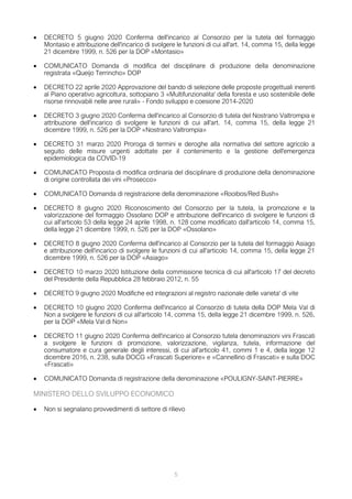 5
 DECRETO 5 giugno 2020 Conferma dell'incarico al Consorzio per la tutela del formaggio
Montasio e attribuzione dell'incarico di svolgere le funzioni di cui all'art. 14, comma 15, della legge
21 dicembre 1999, n. 526 per la DOP «Montasio»
 COMUNICATO Domanda di modifica del disciplinare di produzione della denominazione
registrata «Queijo Terrincho» DOP
 DECRETO 22 aprile 2020 Approvazione del bando di selezione delle proposte progettuali inerenti
al Piano operativo agricoltura, sottopiano 3 «Multifunzionalita' della foresta e uso sostenibile delle
risorse rinnovabili nelle aree rurali» - Fondo sviluppo e coesione 2014-2020
 DECRETO 3 giugno 2020 Conferma dell'incarico al Consorzio di tutela del Nostrano Valtrompia e
attribuzione dell'incarico di svolgere le funzioni di cui all'art. 14, comma 15, della legge 21
dicembre 1999, n. 526 per la DOP «Nostrano Valtrompia»
 DECRETO 31 marzo 2020 Proroga di termini e deroghe alla normativa del settore agricolo a
seguito delle misure urgenti adottate per il contenimento e la gestione dell'emergenza
epidemiologica da COVID-19
 COMUNICATO Proposta di modifica ordinaria del disciplinare di produzione della denominazione
di origine controllata dei vini «Prosecco»
 COMUNICATO Domanda di registrazione della denominazione «Rooibos/Red Bush»
 DECRETO 8 giugno 2020 Riconoscimento del Consorzio per la tutela, la promozione e la
valorizzazione del formaggio Ossolano DOP e attribuzione dell'incarico di svolgere le funzioni di
cui all'articolo 53 della legge 24 aprile 1998, n. 128 come modificato dall'articolo 14, comma 15,
della legge 21 dicembre 1999, n. 526 per la DOP «Ossolano»
 DECRETO 8 giugno 2020 Conferma dell'incarico al Consorzio per la tutela del formaggio Asiago
e attribuzione dell'incarico di svolgere le funzioni di cui all'articolo 14, comma 15, della legge 21
dicembre 1999, n. 526 per la DOP «Asiago»
 DECRETO 10 marzo 2020 Istituzione della commissione tecnica di cui all'articolo 17 del decreto
del Presidente della Repubblica 28 febbraio 2012, n. 55
 DECRETO 9 giugno 2020 Modifiche ed integrazioni al registro nazionale delle varieta' di vite
 DECRETO 10 giugno 2020 Conferma dell'incarico al Consorzio di tutela della DOP Mela Val di
Non a svolgere le funzioni di cui all'articolo 14, comma 15, della legge 21 dicembre 1999, n. 526,
per la DOP «Mela Val di Non»
 DECRETO 11 giugno 2020 Conferma dell'incarico al Consorzio tutela denominazioni vini Frascati
a svolgere le funzioni di promozione, valorizzazione, vigilanza, tutela, informazione del
consumatore e cura generale degli interessi, di cui all'articolo 41, commi 1 e 4, della legge 12
dicembre 2016, n. 238, sulla DOCG «Frascati Superiore» e «Cannellino di Frascati» e sulla DOC
«Frascati»
 COMUNICATO Domanda di registrazione della denominazione «POULIGNY-SAINT-PIERRE»
MINISTERO DELLO SVILUPPO ECONOMICO
 Non si segnalano provvedimenti di settore di rilievo
 