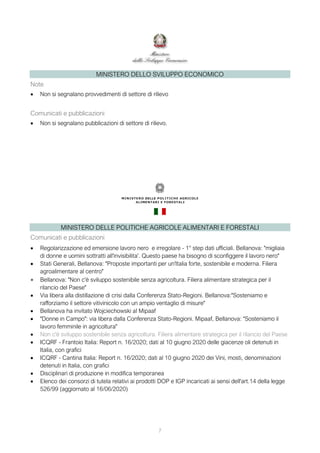 7
MINISTERO DELLO SVILUPPO ECONOMICO
Note
 Non si segnalano provvedimenti di settore di rilievo
Comunicati e pubblicazioni
 Non si segnalano pubblicazioni di settore di rilievo.
MINISTERO DELLE POLITICHE AGRICOLE ALIMENTARI E FORESTALI
Comunicati e pubblicazioni
 Regolarizzazione ed emersione lavoro nero e irregolare - 1° step dati ufficiali. Bellanova: "migliaia
di donne e uomini sottratti all'invisibilita'. Questo paese ha bisogno di sconfiggere il lavoro nero"
 Stati Generali, Bellanova: "Proposte importanti per un'Italia forte, sostenibile e moderna. Filiera
agroalimentare al centro"
 Bellanova: "Non c'è sviluppo sostenibile senza agricoltura. Filiera alimentare strategica per il
rilancio del Paese"
 Via libera alla distillazione di crisi dalla Conferenza Stato-Regioni. Bellanova:"Sosteniamo e
rafforziamo il settore vitivinicolo con un ampio ventaglio di misure"
 Bellanova ha invitato Wojciechowski al Mipaaf
 "Donne in Campo": via libera dalla Conferenza Stato-Regioni. Mipaaf, Bellanova: "Sosteniamo il
lavoro femminile in agricoltura"
 Non c'è sviluppo sostenibile senza agricoltura. Filiera alimentare strategica per il rilancio del Paese
 ICQRF - Frantoio Italia: Report n. 16/2020; dati al 10 giugno 2020 delle giacenze oli detenuti in
Italia, con grafici
 ICQRF - Cantina Italia: Report n. 16/2020; dati al 10 giugno 2020 dei Vini, mosti, denominazioni
detenuti in Italia, con grafici
 Disciplinari di produzione in modifica temporanea
 Elenco dei consorzi di tutela relativi ai prodotti DOP e IGP incaricati ai sensi dell'art.14 della legge
526/99 (aggiornato al 16/06/2020)
 