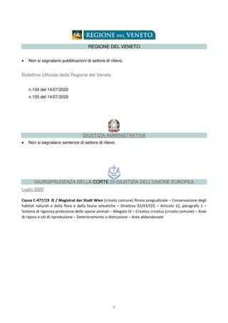 9
REGIONE DEL VENETO
• Non si segnalano pubblicazioni di settore di rilievo.
Bollettino Ufficiale della Regione del Veneto
n.104 del 14/07/2020
n.105 del 14/07/2020
GIUSTIZIA AMMINISTRATIVA
• Non si segnalano sentenze di settore di rilievo
GIURISPRUDENZA DELLA CORTE DI GIUSTIZIA DELL'UNIONE EUROPEA
Luglio 2020
Causa C-477/19 IE / Magistrat der Stadt Wien (criceto comune) Rinvio pregiudiziale – Conservazione degli
habitat naturali e della flora e della fauna selvatiche – Direttiva 92/43/CEE – Articolo 12, paragrafo 1 –
Sistema di rigorosa protezione delle specie animali – Allegato IV – Cricetus cricetus (criceto comune) – Aree
di riposo e siti di riproduzione – Deterioramento o distruzione – Aree abbandonate
 