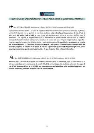 10
SENTENZE DI CASSAZIONE PER I REATI ALIMENTARI E CONTRO GLI ANIMALI
Sez.SETTIMA PENALE, Ordinanza n.20352 del 09/07/2020, udienza del 19/06/2020
Con sentenza dell'11/10/201 , la Corte di appello di Palermo confermava la pronuncia emessa il 10/4/2017
saI locale Tribunale, con la quale I. C. era stato giudicato colpevol della contravvenzione di cui all'art. 5,
lett. b), I. 30 aprile 1962, n. 283, e cond nnato alla pena di venti giorni di arresto e 400,00 euro di
ammenda. …Di seguito, si rappresenta la pi na fondatezza di queste ultime, con le quali la sentenza
impugnata ha confermato la prima pronuncia anche in ordine alla pena irrogata. In particolare, e pacifici i
caratteri oggettivi e soggettivi della condotta, è stato sottolineato: a) il quantitativo pesce posto in vendita
dal ricorrente (pari a 22 chili circa), in uno con la varietà elio stesso; b) le modalità di conservazione del
prodotto, esposto in vendita in re ipienti di plastica e polistirolo quasi del tutto privi di ghiaccio, senza
alcuna protez one da agenti esterni, da insetti e da gas di scarico delle vetture in transito;…
Sez.SETTIMA PENALE, Ordinanza n.20426 del 09/07/2020, udienza del 19/06/2020
Ritenuto che il Tribunale di La Spezia, con sentenza elessa3 in data 30 settembre 2019, ha condannato V. A.
alla pena, condizionalmente sospesa, di euro 9.000,00 di ammenda perché giudicato colpevole del reato di
cui all'art. 5 comma 1 lett. b) L. 283/62, per aver detenuto per la vendita, nella qualità di operatore nel
settore alimentare, alimenti in cattivo stato di conservazione, …
 