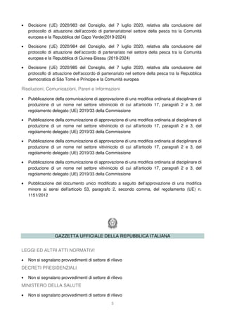 5
• Decisione (UE) 2020/983 del Consiglio, del 7 luglio 2020, relativa alla conclusione del
protocollo di attuazione dell’accordo di partenariatonel settore della pesca tra la Comunità
europea e la Repubblica del Capo Verde(2019-2024)
• Decisione (UE) 2020/984 del Consiglio, del 7 luglio 2020, relativa alla conclusione del
protocollo di attuazione dell’accordo di partenariato nel settore della pesca tra la Comunità
europea e la Repubblica di Guinea-Bissau (2019-2024)
• Decisione (UE) 2020/985 del Consiglio, del 7 luglio 2020, relativa alla conclusione del
protocollo di attuazione dell’accordo di partenariato nel settore della pesca tra la Repubblica
democratica di São Tomé e Príncipe e la Comunità europea
Risoluzioni, Comunicazioni, Pareri e Informazioni
• Pubblicazione della comunicazione di approvazione di una modifica ordinaria al disciplinare di
produzione di un nome nel settore vitivinicolo di cui all’articolo 17, paragrafi 2 e 3, del
regolamento delegato (UE) 2019/33 della Commissione
• Pubblicazione della comunicazione di approvazione di una modifica ordinaria al disciplinare di
produzione di un nome nel settore vitivinicolo di cui all’articolo 17, paragrafi 2 e 3, del
regolamento delegato (UE) 2019/33 della Commissione
• Pubblicazione della comunicazione di approvazione di una modifica ordinaria al disciplinare di
produzione di un nome nel settore vitivinicolo di cui all’articolo 17, paragrafi 2 e 3, del
regolamento delegato (UE) 2019/33 della Commissione
• Pubblicazione della comunicazione di approvazione di una modifica ordinaria al disciplinare di
produzione di un nome nel settore vitivinicolo di cui all’articolo 17, paragrafi 2 e 3, del
regolamento delegato (UE) 2019/33 della Commissione
• Pubblicazione del documento unico modificato a seguito dell’approvazione di una modifica
minore ai sensi dell’articolo 53, paragrafo 2, secondo comma, del regolamento (UE) n.
1151/2012
GAZZETTA UFFICIALE DELLA REPUBBLICA ITALIANA
LEGGI ED ALTRI ATTI NORMATIVI
• Non si segnalano provvedimenti di settore di rilievo
DECRETI PRESIDENZIALI
• Non si segnalano provvedimenti di settore di rilievo
MINISTERO DELLA SALUTE
• Non si segnalano provvedimenti di settore di rilievo
 