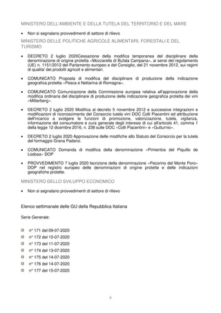 6
MINISTERO DELL'AMBIENTE E DELLA TUTELA DEL TERRITORIO E DEL MARE
• Non si segnalano provvedimenti di settore di rilievo
MINISTERO DELLE POLITICHE AGRICOLE ALIMENTARI, FORESTALI E DEL
TURISMO
• DECRETO 2 luglio 2020Cessazione della modifica temporanea del disciplinare della
denominazione di origine protetta «Mozzarella di Bufala Campana», ai sensi del regolamento
(UE) n. 1151/2012 del Parlamento europeo e del Consiglio, del 21 novembre 2012, sui regimi
di qualita' dei prodotti agricoli e alimentari.
• COMUNICATO Proposta di modifica del disciplinare di produzione della indicazione
geografica protetta «Pesca e Nettarina di Romagna».
• COMUNICATO Comunicazione della Commissione europea relativa all'approvazione della
modifica ordinaria del disciplinare di produzione della indicazione geografica protetta dei vini
«Mitterberg».
• DECRETO 2 luglio 2020 Modifica al decreto 5 novembre 2012 e successive integrazioni e
modificazioni di riconoscimento del Consorzio tutela vini DOC Colli Piacentini ed attribuzione
dell'incarico a svolgere le funzioni di promozione, valorizzazione, tutela, vigilanza,
informazione del consumatore e cura generale degli interessi di cui all'articolo 41, comma 1
della legge 12 dicembre 2016, n. 238 sulle DOC «Colli Piacentini» e «Gutturnio».
• DECRETO 2 luglio 2020 Approvazione delle modifiche allo Statuto del Consorzio per la tutela
del formaggio Grana Padano.
• COMUNICATO Domanda di modifica della denominazione «Pimientos del Piquillo de
Lodosa» DOP
• PROVVEDIMENTO 7 luglio 2020 Iscrizione della denominazione «Pecorino del Monte Poro»
DOP nel registro europeo delle denominazioni di origine protette e delle indicazioni
geografiche protette.
MINISTERO DELLO SVILUPPO ECONOMICO
• Non si segnalano provvedimenti di settore di rilievo
Elenco settimanale delle GU della Repubblica Italiana
Serie Generale:
n° 171 del 09-07-2020
n° 172 del 10-07-2020
n° 173 del 11-07-2020
n° 174 del 13-07-2020
n° 175 del 14-07-2020
n° 176 del 14-07-2020
n° 177 del 15-07-2020
 