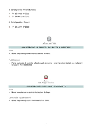 7
2ª Serie Speciale - Unione Europea
n° 53 del 09-07-2020
n° 54 del 13-07-2020
3ª Serie Speciale – Regioni
n° 27 del 11-07-2020
MINISTERO DELLA SALUTE - SICUREZZA ALIMENTARE
Note
• Non si segnalano provvedimenti di settore di rilievo
Pubblicazioni
• Piano nazionale di controllo ufficiale sugli alimenti e i loro ingredienti trattati con radiazioni
ionizzanti - Anni 2020-2022
MINISTERO DELLO SVILUPPO ECONOMICO
Note
• Non si segnalano provvedimenti di settore di rilievo
Comunicati e pubblicazioni
• Non si segnalano pubblicazioni di settore di rilievo.
 