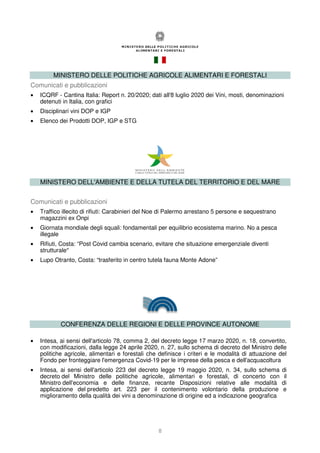 8
MINISTERO DELLE POLITICHE AGRICOLE ALIMENTARI E FORESTALI
Comunicati e pubblicazioni
• ICQRF - Cantina Italia: Report n. 20/2020; dati all'8 luglio 2020 dei Vini, mosti, denominazioni
detenuti in Italia, con grafici
• Disciplinari vini DOP e IGP
• Elenco dei Prodotti DOP, IGP e STG
MINISTERO DELL'AMBIENTE E DELLA TUTELA DEL TERRITORIO E DEL MARE
Comunicati e pubblicazioni
• Traffico illecito di rifiuti: Carabinieri del Noe di Palermo arrestano 5 persone e sequestrano
magazzini ex Onpi
• Giornata mondiale degli squali: fondamentali per equilibrio ecosistema marino. No a pesca
illegale
• Rifiuti, Costa: “Post Covid cambia scenario, evitare che situazione emergenziale diventi
strutturale”
• Lupo Otranto, Costa: “trasferito in centro tutela fauna Monte Adone”
CONFERENZA DELLE REGIONI E DELLE PROVINCE AUTONOME
• Intesa, ai sensi dell'articolo 78, comma 2, del decreto legge 17 marzo 2020, n. 18, convertito,
con modificazioni, dalla legge 24 aprile 2020, n. 27, sullo schema di decreto del Ministro delle
politiche agricole, alimentari e forestali che definisce i criteri e le modalità di attuazione del
Fondo per fronteggiare l'emergenza Covid-19 per le imprese della pesca e dell'acquacoltura
• Intesa, ai sensi dell'articolo 223 del decreto legge 19 maggio 2020, n. 34, sullo schema di
decreto del Ministro delle politiche agricole, alimentari e forestali, di concerto con il
Ministro dell'economia e delle finanze, recante Disposizioni relative alle modalità di
applicazione del predetto art. 223 per il contenimento volontario della produzione e
miglioramento della qualità dei vini a denominazione di origine ed a indicazione geografica
 