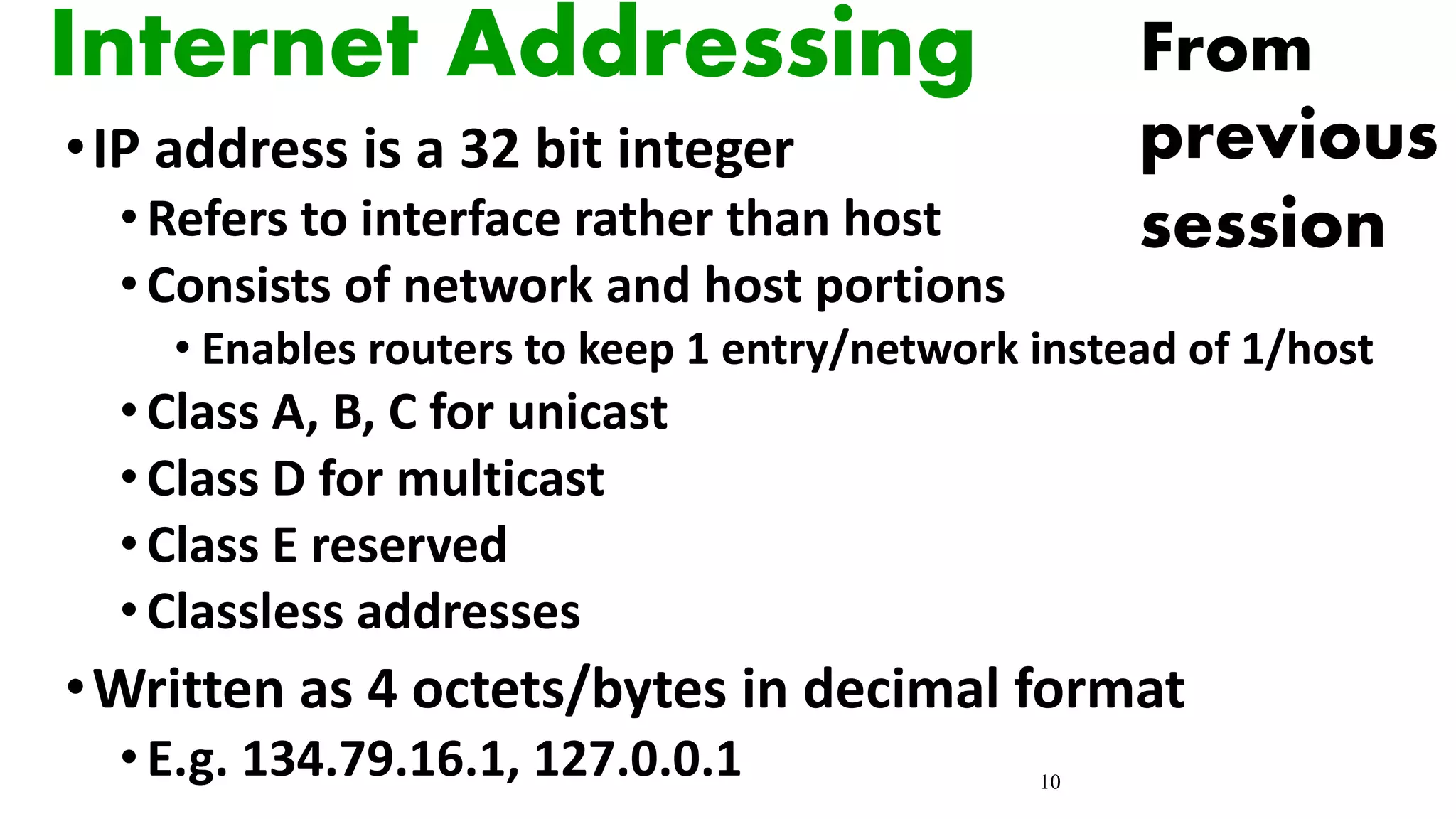 10
Internet Addressing
•IP address is a 32 bit integer
•Refers to interface rather than host
•Consists of network and host portions
• Enables routers to keep 1 entry/network instead of 1/host
•Class A, B, C for unicast
•Class D for multicast
•Class E reserved
•Classless addresses
•Written as 4 octets/bytes in decimal format
•E.g. 134.79.16.1, 127.0.0.1
From
previous
session
 