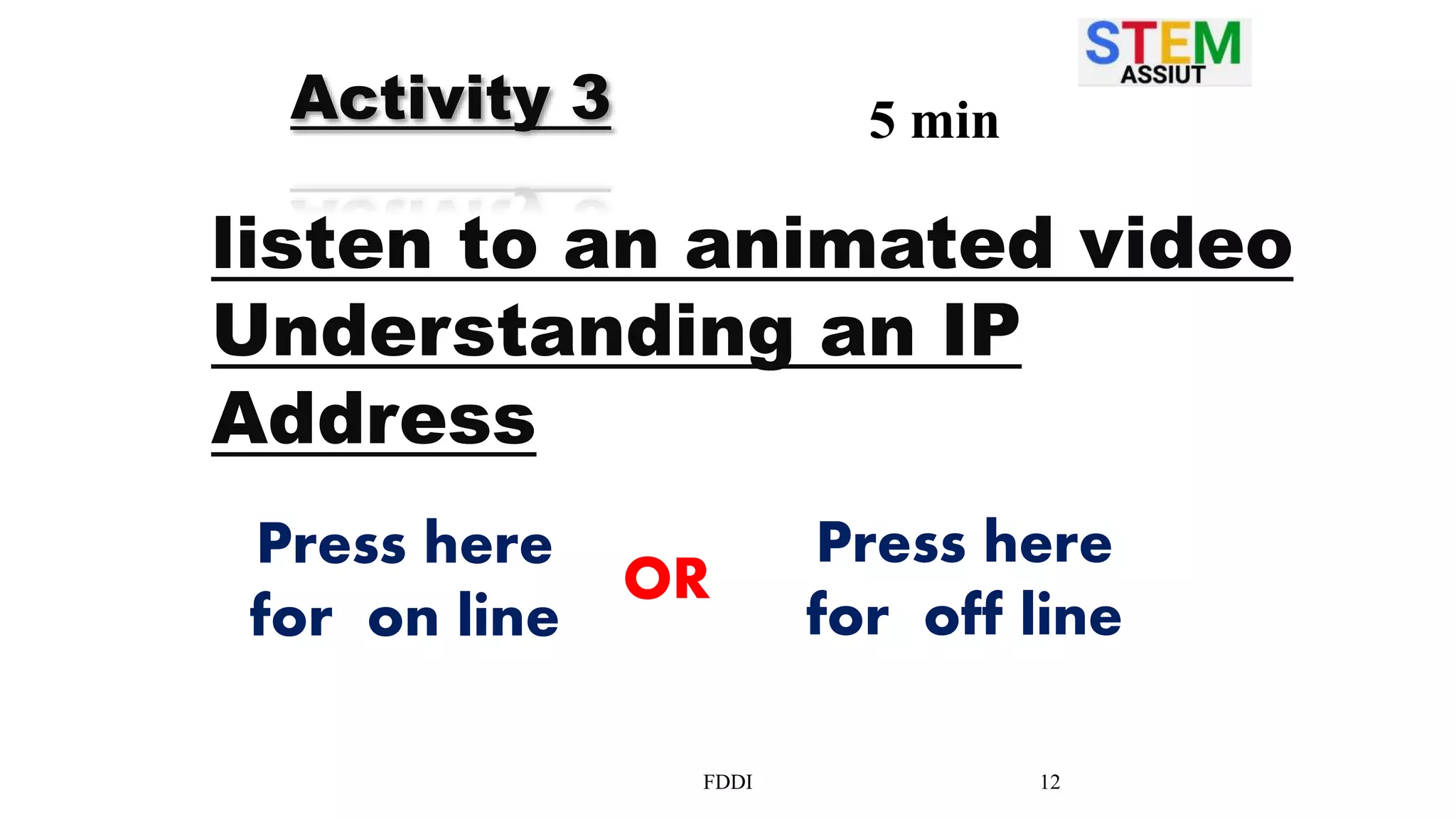 FDDI 12
Activity 3 5 min
listen to an animated video
Understanding an IP
Address
Press here
for on line
Press here
for off line
OR
 