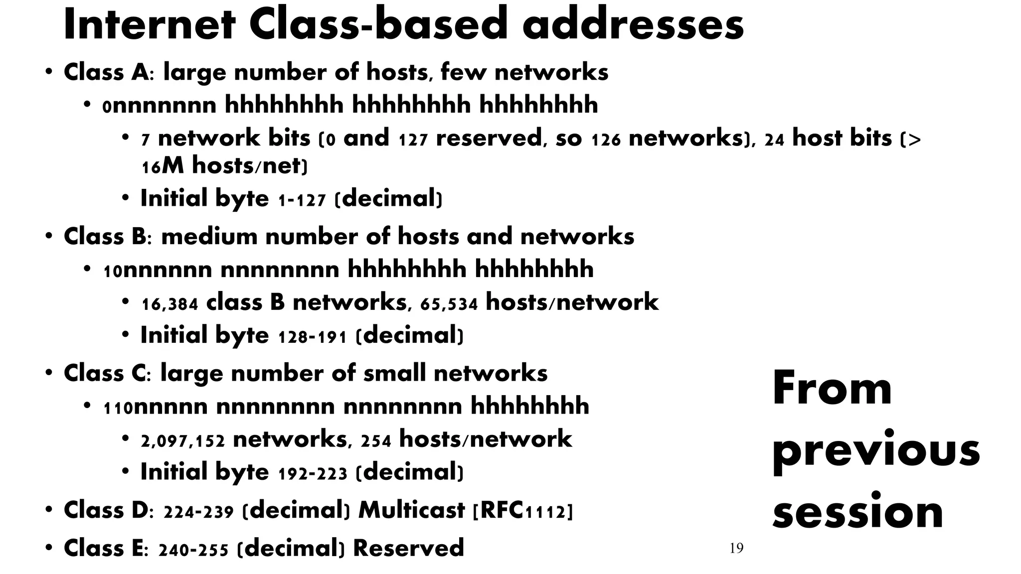19
Internet Class-based addresses
• Class A: large number of hosts, few networks
• 0nnnnnnn hhhhhhhh hhhhhhhh hhhhhhhh
• 7 network bits (0 and 127 reserved, so 126 networks), 24 host bits (>
16M hosts/net)
• Initial byte 1-127 (decimal)
• Class B: medium number of hosts and networks
• 10nnnnnn nnnnnnnn hhhhhhhh hhhhhhhh
• 16,384 class B networks, 65,534 hosts/network
• Initial byte 128-191 (decimal)
• Class C: large number of small networks
• 110nnnnn nnnnnnnn nnnnnnnn hhhhhhhh
• 2,097,152 networks, 254 hosts/network
• Initial byte 192-223 (decimal)
• Class D: 224-239 (decimal) Multicast [RFC1112]
• Class E: 240-255 (decimal) Reserved
From
previous
session
 