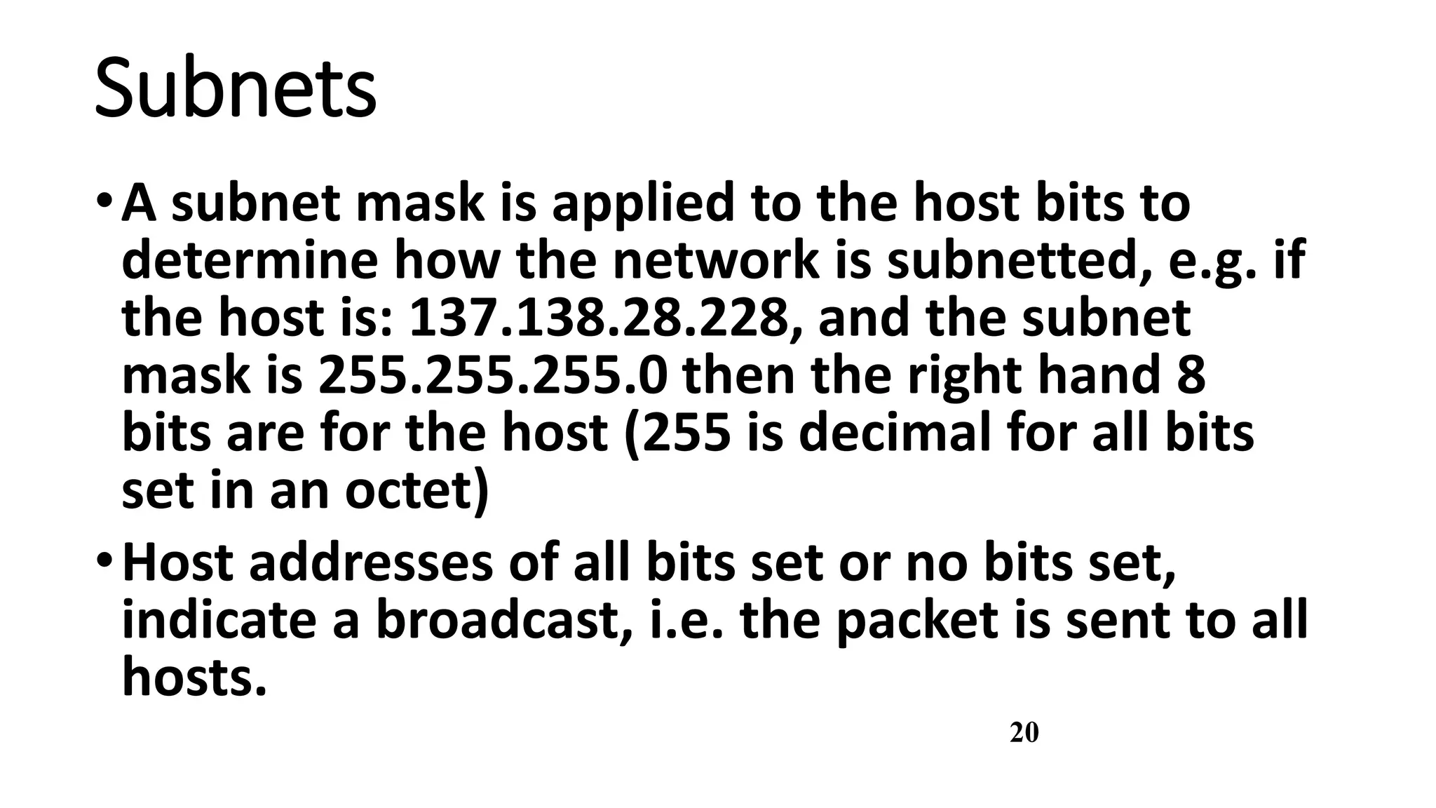 20
Subnets
•A subnet mask is applied to the host bits to
determine how the network is subnetted, e.g. if
the host is: 137.138.28.228, and the subnet
mask is 255.255.255.0 then the right hand 8
bits are for the host (255 is decimal for all bits
set in an octet)
•Host addresses of all bits set or no bits set,
indicate a broadcast, i.e. the packet is sent to all
hosts.
 