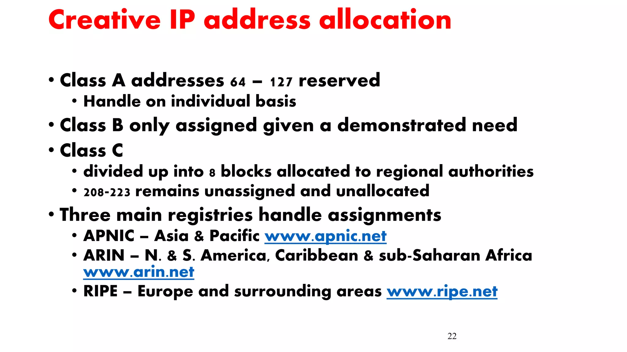22
Creative IP address allocation
• Class A addresses 64 – 127 reserved
• Handle on individual basis
• Class B only assigned given a demonstrated need
• Class C
• divided up into 8 blocks allocated to regional authorities
• 208-223 remains unassigned and unallocated
• Three main registries handle assignments
• APNIC – Asia & Pacific www.apnic.net
• ARIN – N. & S. America, Caribbean & sub-Saharan Africa
www.arin.net
• RIPE – Europe and surrounding areas www.ripe.net
 