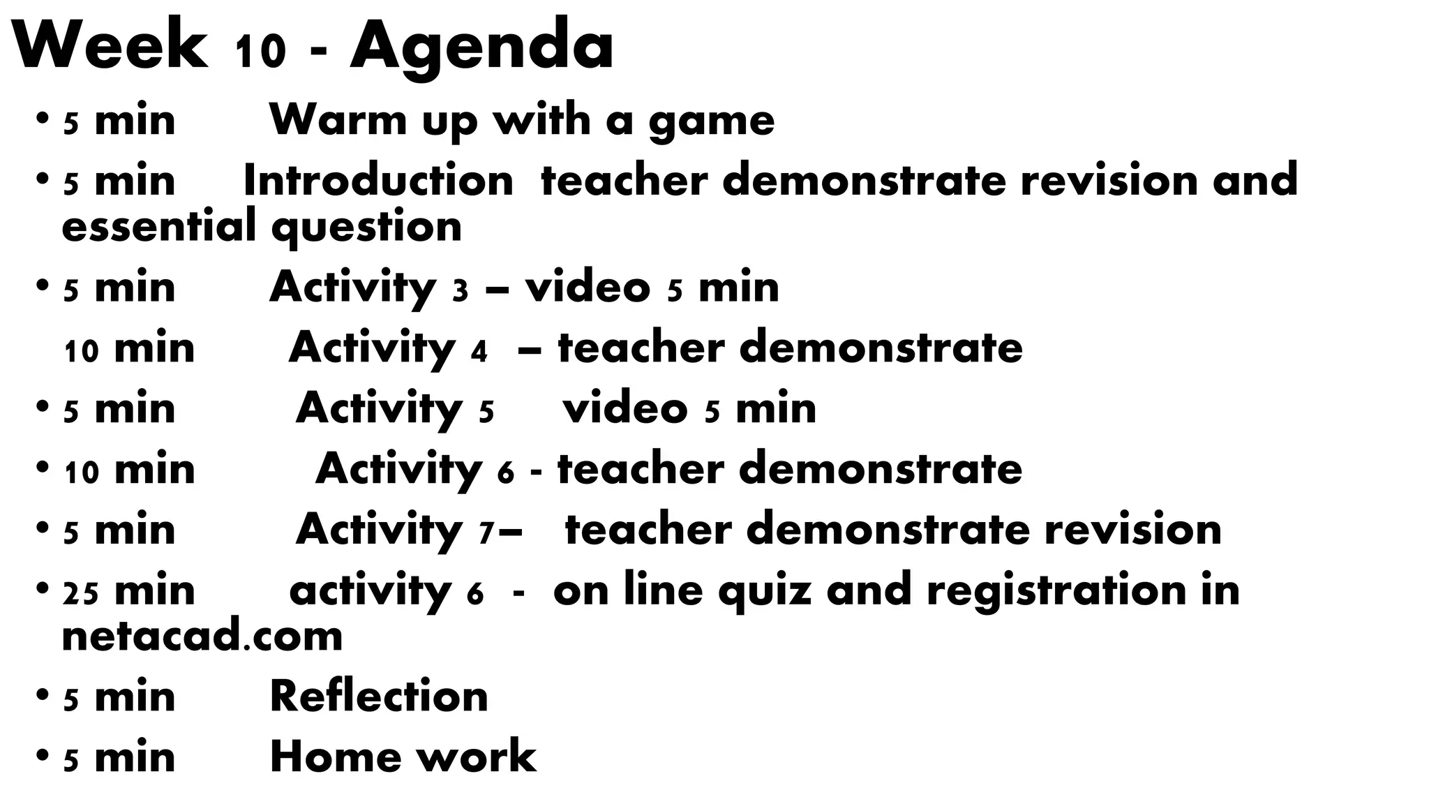 Week 10 - Agenda
• 5 min Warm up with a game
• 5 min Introduction teacher demonstrate revision and
essential question
• 5 min Activity 3 – video 5 min
10 min Activity 4 – teacher demonstrate
• 5 min Activity 5 video 5 min
• 10 min Activity 6 - teacher demonstrate
• 5 min Activity 7– teacher demonstrate revision
• 25 min activity 6 - on line quiz and registration in
netacad.com
• 5 min Reflection
• 5 min Home work
 