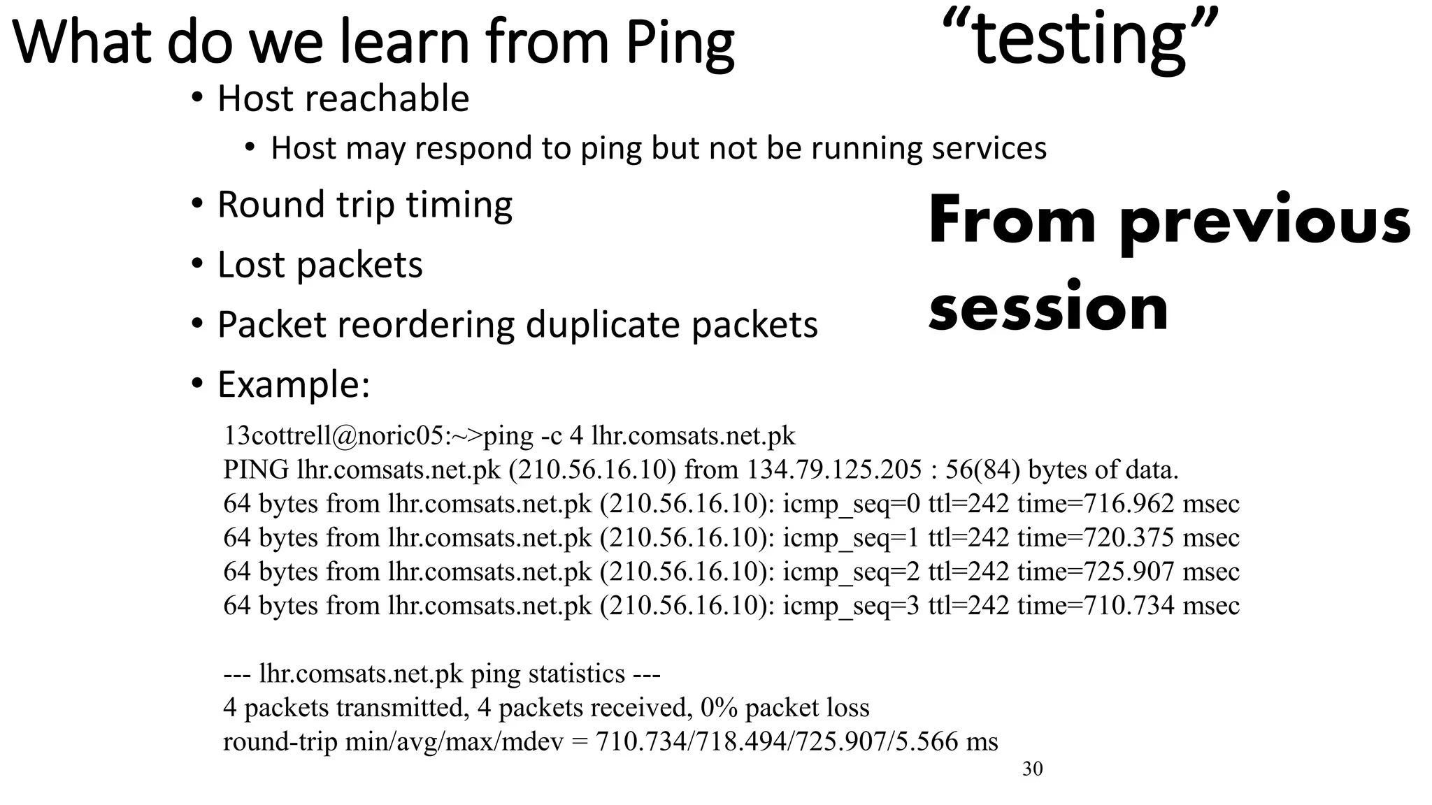 30
What do we learn from Ping “testing”
• Host reachable
• Host may respond to ping but not be running services
• Round trip timing
• Lost packets
• Packet reordering duplicate packets
• Example:
13cottrell@noric05:~>ping -c 4 lhr.comsats.net.pk
PING lhr.comsats.net.pk (210.56.16.10) from 134.79.125.205 : 56(84) bytes of data.
64 bytes from lhr.comsats.net.pk (210.56.16.10): icmp_seq=0 ttl=242 time=716.962 msec
64 bytes from lhr.comsats.net.pk (210.56.16.10): icmp_seq=1 ttl=242 time=720.375 msec
64 bytes from lhr.comsats.net.pk (210.56.16.10): icmp_seq=2 ttl=242 time=725.907 msec
64 bytes from lhr.comsats.net.pk (210.56.16.10): icmp_seq=3 ttl=242 time=710.734 msec
--- lhr.comsats.net.pk ping statistics ---
4 packets transmitted, 4 packets received, 0% packet loss
round-trip min/avg/max/mdev = 710.734/718.494/725.907/5.566 ms
From previous
session
 