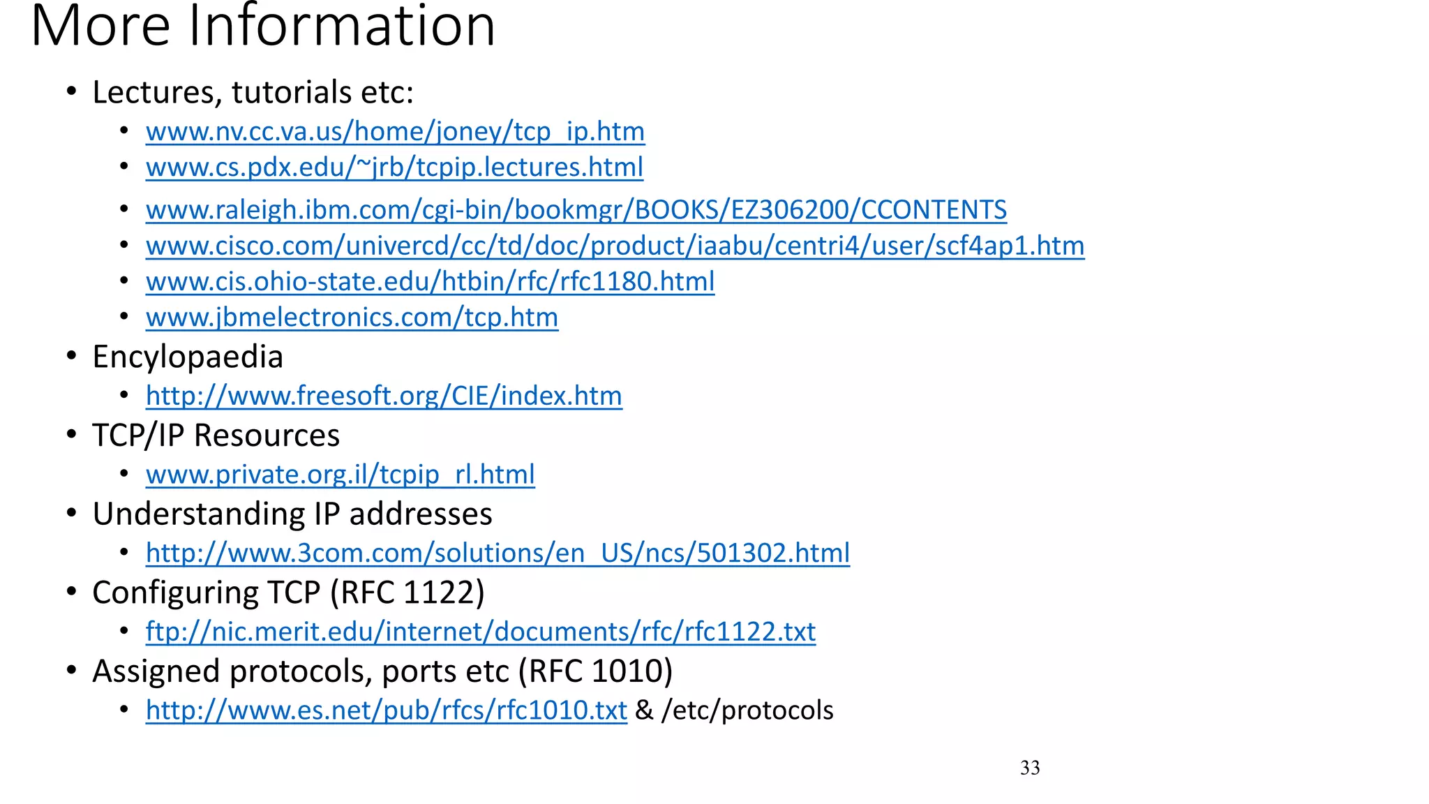33
More Information
• Lectures, tutorials etc:
• www.nv.cc.va.us/home/joney/tcp_ip.htm
• www.cs.pdx.edu/~jrb/tcpip.lectures.html
• www.raleigh.ibm.com/cgi-bin/bookmgr/BOOKS/EZ306200/CCONTENTS
• www.cisco.com/univercd/cc/td/doc/product/iaabu/centri4/user/scf4ap1.htm
• www.cis.ohio-state.edu/htbin/rfc/rfc1180.html
• www.jbmelectronics.com/tcp.htm
• Encylopaedia
• http://www.freesoft.org/CIE/index.htm
• TCP/IP Resources
• www.private.org.il/tcpip_rl.html
• Understanding IP addresses
• http://www.3com.com/solutions/en_US/ncs/501302.html
• Configuring TCP (RFC 1122)
• ftp://nic.merit.edu/internet/documents/rfc/rfc1122.txt
• Assigned protocols, ports etc (RFC 1010)
• http://www.es.net/pub/rfcs/rfc1010.txt & /etc/protocols
 