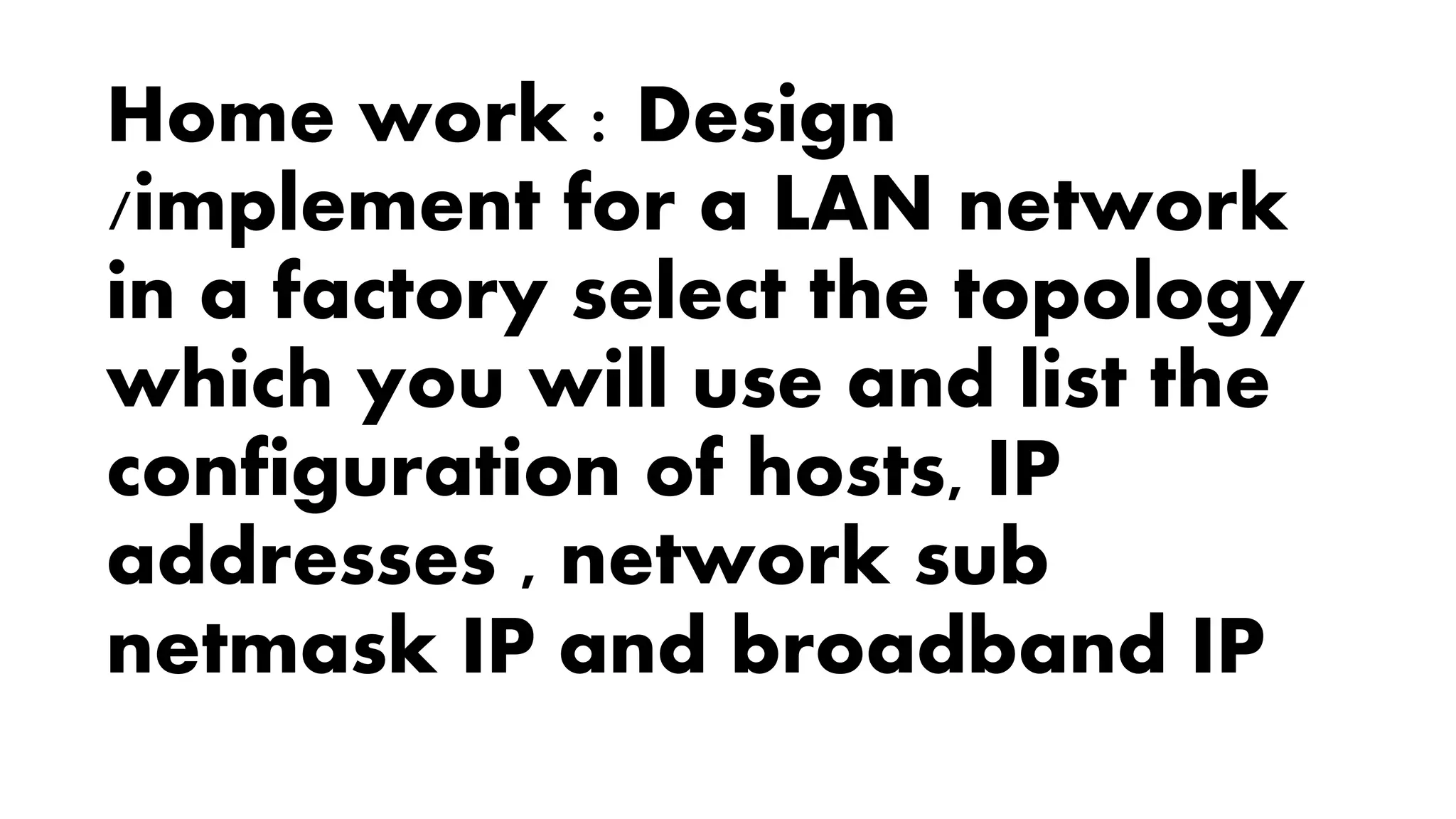 Home work : Design
/implement for a LAN network
in a factory select the topology
which you will use and list the
configuration of hosts, IP
addresses , network sub
netmask IP and broadband IP
 