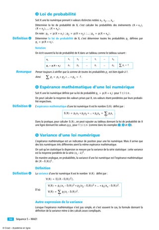 Séquence 5 – MA01142
» Loi de probabilité
Soit X une loi numérique prenant n valeurs distinctes notées .
Déterminer la loi de probabilité de X, c’est calculer les probabilités des événements ,
, ... .
On note : ; ; ... ; .
Déterminer la loi de probabilité de X, c’est déterminer toutes les probabilités déﬁnies par
.
Notation
On écrit souvent la loi de probabilité de X dans un tableau comme le tableau suivant :
Penser toujours à vérifier que la somme de toutes les probabilités est bien égale à 1.
Ainsi .
ᕤ Espérance mathématique d’une loi numérique
Soit X une loi numérique déﬁnie par sa loi de probabilité pour .
On peut calculer la moyenne des valeurs prises par X, ces valeurs étant pondérées par leurs probabi-
lité respectives.
L’espérance mathématique d’une loi numérique X est le nombre déﬁni par :
.
Dans la pratique, pour calculer , on peut rajouter au tableau donnant la loi de probabilité de X
une ligne donnant les valeurs pour (comme dans les exemples ³, · et »).
ᕥ Variance d’une loi numérique
L’espérance mathématique est un indicateur de position pour une loi numérique. Mais il arrive que
des lois numériques très différentes aient la même espérance mathématique.
On sait qu’en statistique la dispersion se mesure par la variance de la série statistique : cette variance
est la moyenne pondérée de la série .
De manière analogue, en probabilités, la variance d’une loi numérique est l’espérance mathématique
de .
Déﬁnition
La variance d’une loi numérique X est le nombre déﬁni par :
.
D’où
Autre expression de la variance
Lorsque l’espérance mathématique n’est pas simple, et c’est souvent le cas, la formule donnant la
déﬁnition de la variance mène à des calculs assez compliqués.
... ...
... ...
x1 x2 ... xn, , ,
X x1=( )
X x2=( ) X xn=( )
p1 p X x1=( )= p2 p X x2=( )= pn p X xn=( )=
pi
pi p X xi=( )=
xi
x1 x2 xi xn
pi p X xi=( )= p1 p2 pi pn pi∑ 1=
pi
pi∑ p1 p2 ... pn+ + + 1= =
pi p X xi=( )= 1 i n≤ ≤
E X( )
E X( ) p1x1 p2x2 ... pnxn+ + + pixi
i
∑= =
E X( )
pixi 1 i n≤ ≤
xi x–( )2
X E X( )–[ ]2
V X( )
V X( ) E X E X( )–( )2[ ]=
V X( ) p1 x1 E X( )–( )2 p2 x2 E X( )–( )2 ... pn xn E X( )–( )2.+ + +=
V X( ) pi xi E X( )–( )2.
i
∑=
Déﬁnition ¿
Remarque
Déﬁnition ´
Déﬁnition ²
© Cned – Académie en ligne
 