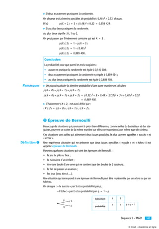 147Séquence 5 – MA01
̈ Si deux exactement pratiquent la randonnée.
On observe trois chemins possibles de probabilité chacun.
D’où .
̈ Si au plus deux pratiquent la randonnée.
Au plus deux signiﬁe : 0 ; 1 ou 2.
On peut passer par l’événement contraire qui est .
.
̈ On pouvait calculer la dernière probabilité d’une autre manière en calculant
.
̈ L’événement est aussi défini par :
.
· Épreuve de Bernoulli
Beaucoup de situations qui paraissent à priori bien différentes, comme celles du basketteur et des sta-
giaires, peuvent se traiter de la même manière car elles correspondent à un même type de schéma.
Ces situations sont celles qui admettent deux issues possibles, le plus souvent appelées « succès » et
« échec ».
Une expérience aléatoire qui ne présente que deux issues possibles (« succès » et « échec ») est
appelée épreuve de Bernoulli.
Donnons quelques situations qui sont des épreuves de Bernoulli :
• le jeu de pile ou face ;
• la naissance d’un enfant ;
• tirer une boule d’une urne qui ne contient que des boules de 2 couleurs ;
• le fait de passer un examen ;
• les jeux (loto, tiercé, ...).
Une situation qui correspond à une épreuve de Bernoulli peut être représentée par un arbre ou par un
tableau.
On désigne : « le succès » par S et sa probabilité par p ;
« l’échec » par E et sa probabilité par .
Conclusion
La probabilité pour que parmi les trois stagiaires :
• aucun ne pratique la randonnée est égale à 0,140 608 ;
• deux exactement pratiquent la randonnée est égale à 0,359 424 ;
• au plus deux pratiquent la randonnée est égale à 0,889 408.
événement S E
probabilité
p q
0 48,( )2 0 52,×
p X 2=( ) 3 0 48,( )2 0 52,×× 0 359 424,= =
X 3=
p X 2≤( ) 1 p X 3=( )–=
p X 2≤( ) 1 0 48,( )3–=
p X 2≤( ) 0 889 408,=
p X 0=( ) p X 1=( ) p X 2=( )+ +
p X 0=( ) p X 1=( ) p X 2=( )+ + 0 52,( )3 3 0 48, 0 52,( )2×× 3 0 48,( )2 0 52,××+ +=
0 889 408.,=
X 2≤( )
X 2≤( ) X 0=( ) X 1=( ) X 2=( )∪ ∪=
q 1 p–=
p
q
S
E
p q+ 1=
Remarques
Déﬁnition ¶
© Cned – Académie en ligne
 