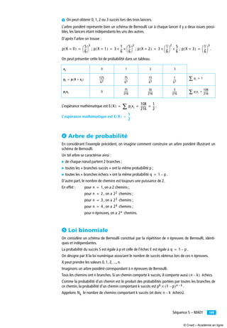 149Séquence 5 – MA01
· On peut obtenir 0, 1, 2 ou 3 succès lors des trois lancers.
L’arbre pondéré représente bien un schéma de Bernoulli car à chaque lancer il y a deux issues possi-
bles, les lancers étant indépendants les uns des autres.
D’après l’arbre on trouve :
; ; ; .
On peut présenter cette loi de probabilité dans un tableau.
L’espérance mathématique est .
L’espérance mathématique est .
¿ Arbre de probabilité
En considérant l’exemple précédent, on imagine comment construire un arbre pondéré illustrant un
schéma de Bernoulli.
Un tel arbre se caractérise ainsi :
̈ de chaque nœud partent 2 branches ;
̈ toutes les « branches succès » ont la même probabilité p ;
̈ toutes les « branches échecs » ont la même probabilité .
D’autre part, le nombre de chemins est toujours une puissance de 2.
En effet : pour , on a 2 chemins ;
pour , on a chemins ;
pour , on a chemins ;
pour , on a chemins ;
pour n épreuves, on a chemins.
´ Loi binomiale
On considère un schéma de Bernoulli constitué par la répétition de n épreuves de Bernoulli, identi-
ques et indépendantes.
La probabilité du succès S est égale à p et celle de l’échec E est égale à .
On désigne par X la loi numérique associant le nombre de succès obtenus lors de ces n épreuves.
X peut prendre les valeurs 0, 1, 2, ..., n.
Imaginons un arbre pondéré correspondant à n épreuves de Bernoulli.
Tous les chemins ont n branches. Si un chemin comporte k succès, il comporte aussi échecs.
Comme la probabilité d’un chemin est le produit des probabilités portées par toutes les branches de
ce chemin, la probabilité d’un chemin comportant k succès est .
Appelons le nombre de chemins comportant k succès (et donc échecs).
0 1 2 3
0
p X 0=( )
5
6
--
⎝ ⎠
⎛ ⎞
3
= p X 1=( ) 3
1
6
--
5
6
--
⎝ ⎠
⎛ ⎞
2
××= p X 2=( ) 3
1
6
--
⎝ ⎠
⎛ ⎞
2 5
6
--××= p X 3=( )
1
6
--
⎝ ⎠
⎛ ⎞
3
=
xi
pi p X xi=( )=
125
63
--------
75
63
-----
15
63
-----
1
63
----- pi∑ 1=
pixi
75
216
--------
30
216
--------
3
216
-------- pixi∑
108
216
--------=
E X( ) pixi∑
108
216
--------
1
2
--= = =
E X( )
1
2
---=
q 1 p–=
n 1=
n 2= 22
n 3= 23
n 4= 24
2n
q 1 p–=
n k–( )
pk 1 p–( )n k–×
Nk n k–
© Cned – Académie en ligne
 