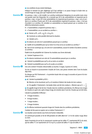 151Séquence 5 – MA01
¿ Les conditions du jeu restent identiques.
Indiquer le montant du gain algébrique qu’il faut attribuer à un joueur lorsque la boule tirée au
second tirage est rouge, pour que l’espérance de X soit nulle.
Un panneau « stop » a été installé à un carrefour extrêmement dangereux où une petite route croise
une grande route très fréquentée. On a constaté que 20 % des automobilistes ne respectent pas le
panneau « stop » et que 30 % des automobilistes ne respectant pas le panneau « stop » ont un acci-
dent à ce carrefour. D’autre part, 95 % des automobilistes respectant le panneau « stop » n’ont pas
d’accident à ce carrefour. On considère un automobiliste au hasard passant par ce carrefour et on
déﬁnit les événements suivants :
R : « l’automobiliste a respecté le panneau stop » ;
A : « l’automobiliste a eu un accident au carrefour ».
³ a) Donner , , , et .
b) Construire un arbre pondéré décrivant la situation.
c) Calculer .
· On observe une série de 4 automobilistes passant par ce carrefour.
a) Quelle est la probabilité pour qu’au moins l’un d’eux ait eu un accident au carrefour ?
b) Soit X la loi numérique qui, à la série de 4 automobilistes, associe le nombre d’accidents survenus
au carrefour.
Établir la loi de probabilité de X (donner les résultats sous forme décimale).
c) Calculer l’espérance .
» On observe maintenant une série de 10 automobilistes passant par ce carrefour.
a) Calculer la probabilité pour qu’il y ait au moins un accident.
b) Calculer la probabilité pour qu’il y ait au plus un accident.
Une urne contient 10 boules indiscernables au toucher, 5 rouges, 3 jaunes et 2 vertes.
On tire au hasard et successivement 3 boules de l’urne, sans jamais remettre dans l’urne les boules
déjà tirées.
On désigne par RJV l’événement : « la première boule tirée est rouge, la seconde est jaune et la troi-
sième est verte ».
³ a) Calculer la probabilité .
b) Montrer, en les énumérant, qu’il y a 6 manières d’obtenir des boules de trois couleurs.
c) On appelle C l’événement « les boules tirées sont de trois couleurs ». Montrer que .
· On appelle tirage le fait de tirer 3 boules dans les conditions précédentes. On effectue trois tirages
de 3 boules en ayant soin, après chaque tirage, de remettre dans l’urne les 3 boules qui ont été tirées.
Calculer la probabilité d’effectuer :
• 3 tirages tricolores ;
• 0 tirage tricolore ;
• 1 tirage tricolore ;
• 2 tirages tricolores.
» On effectue maintenant quarante tirages de 3 boules dans les conditions précédentes.
Combien de fois peut-on espérer voir se réaliser l’événement C ?
Les résultats seront donnés sous forme de fraction irréductible.
Un commerçant possède un lot de 500 pantalons de taille allant de 1 à 4 et de couleur rouge, bleue
ou noire.
Après l’inventaire de son lot, le commerçant constate que les tailles no
1 représentent 60 % du stock,
que les tailles no
2 en représentent 20 % et qu’il y a autant de tailles no
3 que de tailles no
4.
p R( ) p R( ) p
R
A( ) pR A( )
p A( )
E X( )
p RJV( )
p C( )
1
4
--=
Exercice ·
Exercice »
Exercice ¿
© Cned – Académie en ligne
 
