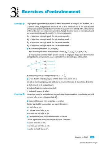 155Séquence 5 – MA01
Exercices d’entraînement
Un groupe de 20 personnes décide d’aller au cinéma deux samedis de suite pour voir deux ﬁlms A et B.
Le premier samedi, huit personnes vont voir le ﬁlm A, et les autres vont voir le ﬁlm B. Le deuxième
samedi, quatre personnes décident de revoir le ﬁlm A, deux vont revoir le ﬁlm B, et les autres vont voir
le ﬁlm qu’elles n’ont pas vu la semaine précédente.Après la deuxième séance, on interroge au hasard
une personne de ce groupe. On considère les événements suivants :
: « la personne interrogée a vu le ﬁlm A le premier samedi » ;
: « la personne interrogée a vu le ﬁlm A le deuxième samedi » ;
: « la personne interrogée a vu le ﬁlm B le premier samedi » ;
: « la personne interrogée a vu le ﬁlm B le deuxième samedi ».
³ a) Calculer les probabilités et .
b) Calculer les probabilités des événements suivants : ; ; .
c) Reproduire et compléter l’arbre pondéré suivant, en remplaçant chaque point d’interrogation
par la probabilité correspondante.Aucune justiﬁcation n’est demandée pour cette question.
d) Retrouver à partir de l’arbre pondéré que .
· Le prix du billet est de 6 euros pour le ﬁlm A et de 4 euros pour le ﬁlm B.
Soit C la loi numérique égale au coût total, pour la personne interrogée, de deux séances de cinéma.
a) Déterminer la loi de probabilité de C.
b) Calculer l’espérance mathématique de C.
c) Calculer la variance de la loi C.
Un carrefour muni d’un feu tricolore est situé sur le trajet d’un automobiliste. La probabilité pour qu’il
rencontre le feu au vert est toujours égale à .
³ L’automobiliste passe 4 fois par jour par ce carrefour.
Calculer la probabilité pour que dans une journée il rencontre :
̈ 4 fois le feu au vert ;
̈ 1 fois exactement le feu au vert ;
̈ au moins une fois le feu au vert.
· L’automobiliste passe par ce carrefour le lundi et le mardi.
Calculer la probabilité pour que durant ces deux jours il rencontre :
̈ aucune fois le feu au vert ;
̈ au moins une fois le feu au vert ;
̈ au plus une fois le feu au vert.
A1
A2
B1
B2
p A1( ) p A2( )
pA1
A2( ) pB1
A2( ) p A1 A2∩( )
A2A1 ?
B2
A2
B2
B1
?
?
?
?
?
?
?
?
?
p A2( )
7
10
-----=
2
3
--
Exercice ´
Exercice ²
© Cned – Académie en ligne
 
