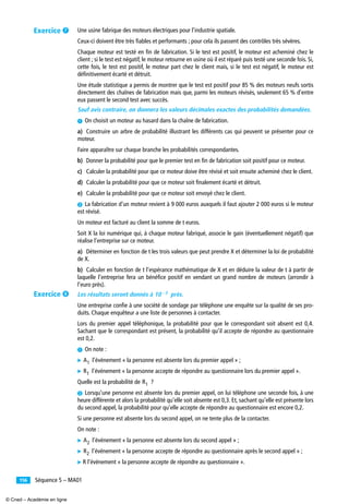 Séquence 5 – MA01156
Une usine fabrique des moteurs électriques pour l’industrie spatiale.
Ceux-ci doivent être très ﬁables et performants ; pour cela ils passent des contrôles très sévères.
Chaque moteur est testé en ﬁn de fabrication. Si le test est positif, le moteur est acheminé chez le
client ; si le test est négatif, le moteur retourne en usine où il est réparé puis testé une seconde fois. Si,
cette fois, le test est positif, le moteur part chez le client mais, si le test est négatif, le moteur est
déﬁnitivement écarté et détruit.
Une étude statistique a permis de montrer que le test est positif pour 85 % des moteurs neufs sortis
directement des chaînes de fabrication mais que, parmi les moteurs révisés, seulement 65 % d’entre
eux passent le second test avec succès.
Sauf avis contraire, on donnera les valeurs décimales exactes des probabilités demandées.
³ On choisit un moteur au hasard dans la chaîne de fabrication.
a) Construire un arbre de probabilité illustrant les différents cas qui peuvent se présenter pour ce
moteur.
Faire apparaître sur chaque branche les probabilités correspondantes.
b) Donner la probabilité pour que le premier test en ﬁn de fabrication soit positif pour ce moteur.
c) Calculer la probabilité pour que ce moteur doive être révisé et soit ensuite acheminé chez le client.
d) Calculer la probabilité pour que ce moteur soit ﬁnalement écarté et détruit.
e) Calculer la probabilité pour que ce moteur soit envoyé chez le client.
· La fabrication d’un moteur revient à 9 000 euros auxquels il faut ajouter 2 000 euros si le moteur
est révisé.
Un moteur est facturé au client la somme de t euros.
Soit X la loi numérique qui, à chaque moteur fabriqué, associe le gain (éventuellement négatif) que
réalise l’entreprise sur ce moteur.
a) Déterminer en fonction de t les trois valeurs que peut prendre X et déterminer la loi de probabilité
de X.
b) Calculer en fonction de t l’espérance mathématique de X et en déduire la valeur de t à partir de
laquelle l’entreprise fera un bénéﬁce positif en vendant un grand nombre de moteurs (arrondir à
l’euro près).
Les résultats seront donnés à près.
Une entreprise conﬁe à une société de sondage par téléphone une enquête sur la qualité de ses pro-
duits. Chaque enquêteur a une liste de personnes à contacter.
Lors du premier appel téléphonique, la probabilité pour que le correspondant soit absent est 0,4.
Sachant que le correspondant est présent, la probabilité qu’il accepte de répondre au questionnaire
est 0,2.
³ On note :
̈ l’événement « la personne est absente lors du premier appel » ;
̈ l’événement « la personne accepte de répondre au questionnaire lors du premier appel ».
Quelle est la probabilité de ?
· Lorsqu’une personne est absente lors du premier appel, on lui téléphone une seconde fois, à une
heure différente et alors la probabilité qu’elle soit absente est 0,3. Et, sachant qu’elle est présente lors
du second appel, la probabilité pour qu’elle accepte de répondre au questionnaire est encore 0,2.
Si une personne est absente lors du second appel, on ne tente plus de la contacter.
On note :
̈ l’événement « la personne est absente lors du second appel » ;
̈ l’événement « la personne accepte de répondre au questionnaire après le second appel » ;
̈ R l’événement « la personne accepte de répondre au questionnaire ».
10 3–
A1
R1
R1
A2
R2
Exercice ¶
Exercice º
© Cned – Académie en ligne
 