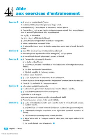 Aide
aux exercices d’entraînement
Séquence 5 – MA01158
³ a) est immédiat d’après l’énoncé.
On peut faire un tableau illustrant ce qui se passe chaque samedi.
Le second samedi, il y a deux catégories de personnes qui vont voir le ﬁlm A.
b) Pour calculer , on peut chercher combien de personnes ont vu le ﬁlm A le second samedi
parmi les personnes ayant déjà vu le ﬁlm A le premier samedi.
Pour , on fait de même.
Pour , il sufﬁt de bien lire l’énoncé.
c) Les résultats précédents permettent de construire l’arbre pondéré.
d) Penser à la formule des probabilités totales.
· Un arbre pondéré correct permet de répondre aux questions posées. Revoir la formule donnant la
variance.
³ Passer 4 fois dans le carrefour revient à un schéma de Bernoulli.
On effectue 4 épreuves, la probabilité du succès étant égale à à chaque épreuve.
· On a un schéma de Bernoulli qui comporte 8 épreuves au lieu de 4.
³ a) L’arbre pondéré est composé de 3 chemins.
b) Le résultat est dans l’énoncé.
c) On cherche une probabilité d’intersection : on trouve le bon chemin et on multiplie deux nombres
entre eux.
d) On calcule la probabilité d’une intersection.
e) Calculer la probabilité de l’événement contraire.
On peut aussi calculer directement.
· a) Le gain est égal au prix de vente diminué du prix de fabrication.
En écrivant les gains au bout de chaque chemin de l’arbre, on obtient rapidement la loi de probabilité de X.
b) On calcule en fonction de t et on résout .
³ est une probabilité conditionnelle.
· Il y a deux chemins qui mènent à R : l’un comporte 2 branches et l’autre 3 branches.
» a) On a un schéma de Bernoulli comprenant 20 épreuves.
La probabilité du succès est .
La personne qui accepte de répondre peut être n’importe laquelle des 20.
b) Penser à l’événement contraire, c’est ici la seule méthode.
³ a) Le plus simple est de tracer un arbre ayant 8 branches ﬁnales. On écrit les 8 résultats possibles
au bout des 8 branches.
b) On peut indiquer sur l’arbre le nombre de points acquis. Il y a 3 résultats qui donnent 8 points.
· a) L’événement FJJ correspond à un chemin : on fait le produit des probabilités inscrites sur les
branches.
b) Les 3 résultats qui donnent 8 points ont la même probabilité.
» a) b) On peut se servir de l’arbre pour trouver les valeurs prises par X et pour établir sa loi de
probabilité.
c) Une formule donne le calcul de l’espérance. ■
p A1( )
pA1
A2( )
pB1
A2( )
p A1 A2∩( )
2
3
--
E X( ) E X( ) 0>
p R1( )
p R( )
Exercice ´
Exercice ²
Exercice ¶
Exercice º
Exercice ¾
© Cned – Académie en ligne
 