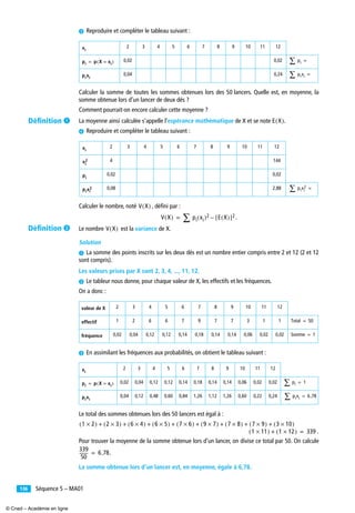 Séquence 5 – MA01136
» Reproduire et compléter le tableau suivant :
Calculer la somme de toutes les sommes obtenues lors des 50 lancers. Quelle est, en moyenne, la
somme obtenue lors d’un lancer de deux dés ?
Comment pourrait-on encore calculer cette moyenne ?
La moyenne ainsi calculée s’appelle l’espérance mathématique de X et se note .
¿ Reproduire et compléter le tableau suivant :
Calculer le nombre, noté , déﬁni par :
.
Le nombre est la variance de X.
Solution
³ La somme des points inscrits sur les deux dés est un nombre entier compris entre 2 et 12 (2 et 12
sont compris).
Les valeurs prises par X sont 2, 3, 4, ..., 11, 12.
· Le tableur nous donne, pour chaque valeur de X, les effectifs et les fréquences.
On a donc :
» En assimilant les fréquences aux probabilités, on obtient le tableau suivant :
Le total des sommes obtenues lors des 50 lancers est égal à :
.
Pour trouver la moyenne de la somme obtenue lors d’un lancer, on divise ce total par 50. On calcule
.
La somme obtenue lors d’un lancer est, en moyenne, égale à 6,78.
2 3 4 5 6 7 8 9 10 11 12
0,02 0,02
0,04 0,24
2 3 4 5 6 7 8 9 10 11 12
4 144
0,02 0,02
0,08 2,88
valeur de X 2 3 4 5 6 7 8 9 10 11 12
effectif 1 2 6 6 7 9 7 7 3 1 1
fréquence 0,02 0,04 0,12 0,12 0,14 0,18 0,14 0,14 0,06 0,02 0,02
2 3 4 5 6 7 8 9 10 11 12
0,02 0,04 0,12 0,12 0,14 0,18 0,14 0,14 0,06 0,02 0,02
0,04 0,12 0,48 0,60 0,84 1,26 1,12 1,26 0,60 0,22 0,24
xi
pi p X xi=( )= pi∑ =
pixi
pixi∑ =
E X( )
xi
xi
2
pi
pixi
2 pixi
2
∑ =
V X( )
V X( ) pi xi( )2
∑ E X( )[ ]2–=
V X( )
Total 50=
Somme 1=
xi
pi p X xi=( )= pi∑ 1=
pixi
pixi∑ 6 78,=
1 2×( ) 2 3×( ) 6 4×( ) 6 5×( ) 7 6×( ) 9 7×( ) 7 8×( ) 7 9×( ) 3 10×( )+ + + + + + + +
1 11×( ) 1 12×( )+ 339=
339
50
-------- 6 78,=
Déﬁnition ³
Déﬁnition ·
© Cned – Académie en ligne
 