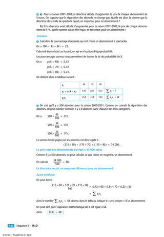 Séquence 5 – MA01138
¿ a) Pour la saison 2001-2002, la directrice décide d’augmenter le prix de chaque abonnement de
5 euros. On suppose que la répartition des abonnés ne change pas. Quelle est alors la somme que la
directrice de la salle de spectacle reçoit, en moyenne, pour un abonnement ?
b) Si la directrice avait décidé d’augmenter, pour la saison 2001-2002, le prix de chaque abonne-
ment de 5 %, quelle somme aurait-elle reçue, en moyenne, pour un abonnement ?
Solution
³ Calculons le pourcentage d’abonnés qui ont choisi un abonnement 6 spectacles.
On a .
L’abonné étant choisi au hasard, on est en situation d’équiprobabilité.
Les pourcentages connus nous permettent de donner la loi de probabilité de X.
On a
.
On obtient alors le tableau suivant :
· On sait qu’il y a 500 abonnés pour la saison 2000-2001. Comme on connaît la répartition des
abonnés, on peut calculer combien il y a d’abonnés dans chacune des trois catégories.
On a
.
La somme totale payée par les abonnés est donc égale à :
.
Le prix total des abonnements est égal à 34 000 euros.
Comme il y a 500 abonnés, on peut calculer ce que coûte, en moyenne, un abonnement.
On calcule .
La directrice reçoit, en moyenne, 68 euros pour un abonnement.
Autre méthode
On peut écrire :
Ainsi le nombre obtenu dans le tableau indique le « prix moyen » d’un abonnement.
On peut dire que l’espérance mathématique de X est égale à 68.
Ainsi .
60 70 80
0,43 0,34 0,23
25,8 23,8 18,4
100 43 34+( )– 23=
p X 60=( ) 0 43,=
p X 70=( ) 0 34,=
p X 80=( ) 0 23,=
xi
pi p X xi=( )= pi∑ 1=
pixi
pixi∑ 68=
500
43
100
--------× 215=
500
34
100
--------× 170=
500
23
100
--------× 115=
215 60×( ) 170 70×( ) 115 80×( )+ + 34 000=
34 000
500
---------------- 68=
215 60× 170 70× 115 80×+ +
500
--------------------------------------------------------------------------- 0 43, 60× 0 34, 70× 0 23, 80×+ +=
pixi∑=
pixi∑ 68=
E X( ) 68=
© Cned – Académie en ligne
 