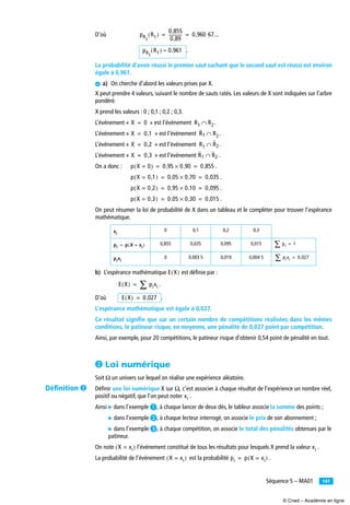 141Séquence 5 – MA01
D’où
.
La probabilité d’avoir réussi le premier saut sachant que le second saut est réussi est environ
égale à 0,961.
¿ a) On cherche d’abord les valeurs prises par X.
X peut prendre 4 valeurs, suivant le nombre de sauts ratés. Les valeurs de X sont indiquées sur l’arbre
pondéré.
X prend les valeurs : 0 ; 0,1 ; 0,2 ; 0,3.
L’événement « » est l’événement .
L’événement « » est l’événement .
L’événement « » est l’événement .
L’événement « » est l’événement .
On a donc : .
.
.
.
On peut résumer la loi de probabilité de X dans un tableau et le compléter pour trouver l’espérance
mathématique.
b) L’espérance mathématique est déﬁnie par :
.
D’où .
L’espérance mathématique est égale à 0,027.
Ce résultat signiﬁe que sur un certain nombre de compétitions réalisées dans les mêmes
conditions, le patineur risque, en moyenne, une pénalité de 0,027 point par compétition.
Ainsi, par exemple, pour 20 compétitions, le patineur risque d’obtenir 0,54 point de pénalité en tout.
· Loi numérique
Soit Ω un univers sur lequel on réalise une expérience aléatoire.
Déﬁnir une loi numérique X sur Ω, c’est associer à chaque résultat de l’expérience un nombre réel,
positif ou négatif, que l’on peut noter .
Ainsi ̈ dans l’exemple ³, à chaque lancer de deux dés, le tableur associe la somme des points ;
̈ dans l’exemple ·, à chaque lecteur interrogé, on associe le prix de son abonnement ;
̈ dans l’exemple », à chaque compétition, on associe le total des pénalités obtenues par le
patineur.
On note l’événement constitué de tous les résultats pour lesquels X prend la valeur .
La probabilité de l’événement est la probabilité .
0 0,1 0,2 0,3
0,855 0,035 0,095 0,015
0 0,003 5 0,019 0,004 5
pR2
R1( )
0 855,
0 89,
------------- 0 960 67...,= =
pR2
R1( ) 0 961,≈
X 0= R1 R2∩
X 0 1,= R1 R2∩
X 0 2,= R1 R2∩
X 0 3,= R1 R2∩
p X 0=( ) 0 95, 0 90,× 0 855,= =
p X 0 1,=( ) 0 05, 0 70,× 0 035,= =
p X 0 2,=( ) 0 95, 0 10,× 0 095,= =
p X 0 3,=( ) 0 05, 0 30,× 0 015,= =
xi
pi p X xi=( )= pi∑ 1=
pixi
pixi∑ 0 027,=
E X( )
E X( ) pixi∑=
E X( ) 0 027,=
xi
X xi=( ) xi
X xi=( ) pi p X xi=( )=
Déﬁnition »
© Cned – Académie en ligne
 