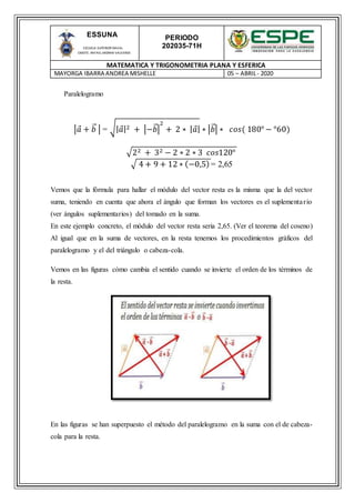 PERIODO
202035-71H
MATEMATICA Y TRIGONOMETRIA PLANA Y ESFERICA
MAYORGA IBARRA ANDREA MISHELLE 05 – ABRIL- 2020
ESSUNA
ESCUELA SUPERIOR NAVAL
CMDTE. RAFAEL MORAN VALVERDE
Paralelogramo
|𝑎 + 𝑏⃑ | = √| 𝑎|2 + |−𝑏⃑|
2
+ 2 ∗ | 𝑎| ∗ |𝑏⃑| ∗ 𝑐𝑜𝑠( 180° − °60)
√22 + 32 − 2 ∗ 2 ∗ 3 𝑐𝑜𝑠120°
√ 4 + 9 + 12 ∗ (−0,5) = 2,65
Vemos que la fórmula para hallar el módulo del vector resta es la misma que la del vector
suma, teniendo en cuenta que ahora el ángulo que forman los vectores es el suplementario
(ver ángulos suplementarios) del tomado en la suma.
En este ejemplo concreto, el módulo del vector resta seria 2,65. (Ver el teorema del coseno)
Al igual que en la suma de vectores, en la resta tenemos los procedimientos gráficos del
paralelogramo y el del triángulo o cabeza-cola.
Vemos en las figuras cómo cambia el sentido cuando se invierte el orden de los términos de
la resta.
En las figuras se han superpuesto el método del paralelogramo en la suma con el de cabeza-
cola para la resta.
 