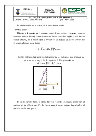 PERIODO
202035-71H
MATEMATICA Y TRIGONOMETRIA PLANA Y ESFERICA
MAYORGA IBARRA ANDREA MISHELLE 05 – ABRIL- 2020
ESSUNA
ESCUELA SUPERIOR NAVAL
CMDTE. RAFAEL MORAN VALVERDE
Lo mismo diremos de la división de un vector por un escalar.
Producto escalar
Diferente a lo anterior es el producto escalar de dos vectores. Llamamos producto
escalar (o producto interno) de dos vectores que forman entre sí un ángulo α, a un número
escalar (atención, no un vector) igual al producto de los módulos de los dos vectores por
el coseno del ángulo α que forman.
𝑎 ∗ 𝑏⃑ = | 𝑎| ∗ |𝑏⃑ |* cos a
También podemos decir que el producto escalar de dos vectores es igual al módulo de
un vector por la proyección del otro sobre él. Esta proyección es:
𝑎 − 𝑏⃑ = | 𝑎| ∗ |𝑏⃑|* cos a
Si los dos vectores tienen la misma dirección y sentido, el producto escalar será el
producto de sus módulos (cos 0° = 1). En este caso, si los dos vectores fuesen iguales, el
producto escalar sería igual a:
 