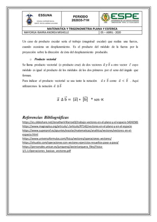 PERIODO
202035-71H
MATEMATICA Y TRIGONOMETRIA PLANA Y ESFERICA
MAYORGA IBARRA ANDREA MISHELLE 05 – ABRIL- 2020
ESSUNA
ESCUELA SUPERIOR NAVAL
CMDTE. RAFAEL MORAN VALVERDE
Un caso de producto escalar sería el trabajo (magnitud escalar) que realiza una fuerza,
cuando ocasiona un desplazamiento. Es el producto del módulo de la fuerza por la
proyección sobre la dirección de ésta del desplazamiento producido.
o Producto vectorial
Se llama producto vectorial (o producto cruz) de dos vectores 𝑎 𝑦 𝑏⃑ a otro vector 𝑐 cuyo
módulo es igual al producto de los módulos de los dos primeros por el seno del ángulo que
forman.
Para indicar el producto vectorial se usa tanto la notación 𝑎 𝑥 𝑏⃑ como 𝑎 < 𝑏⃑ . Aquí
utilizaremos la notación 𝑎 ∆ 𝑏⃑
a⃑ ∆ b⃑ = |a⃑ | ∗ |b⃑ | * sen ∝
Referencias Bibliográficas
https://es.slideshare.net/JonathanVillarroel3/trabajo-vectores-en-el-plano-y-el-espacio-54242581
https://www.magnaplus.org/articulo/-/articulo/RT142/vectores-en-el-plano-y-en-el-espacio
https://www.superprof.es/apuntes/escolar/matematicas/analitica/vectores/vectores-en-el-
espacio.html
https://www.universoformulas.com/fisica/vectores/operaciones-vectores/
https://ekuatio.com/operaciones-con-vectores-ejercicios-resueltos-paso-a-paso/
https://personales.unican.es/junqueraj/JavierJunquera_files/Fisica-
1/1.1.Operaciones_basicas_vectores.pdf
 