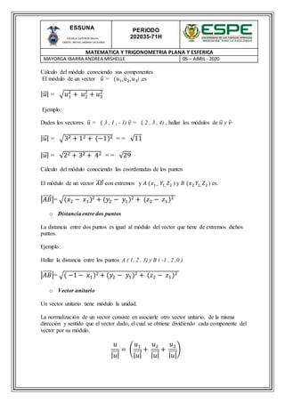 PERIODO
202035-71H
MATEMATICA Y TRIGONOMETRIA PLANA Y ESFERICA
MAYORGA IBARRA ANDREA MISHELLE 05 – ABRIL- 2020
ESSUNA
ESCUELA SUPERIOR NAVAL
CMDTE. RAFAEL MORAN VALVERDE
Cálculo del módulo conociendo sus componentes
El módulo de un vector 𝑢⃑ = (𝑢1∗ 𝑢2∗ 𝑢3) ,es
| 𝑢⃑ | = √𝑢1
2
+ 𝑢2
2
+ 𝑢3
2
Ejemplo:
Dados los vectores 𝑢⃑ = ( 3 , 1 , - 1) 𝑣 = ( 2 , 3 , 4) , hallar los módulos de 𝑢⃑ y 𝑣·
| 𝑢⃑ | = √32 + 12 + (−1)2 = = √11
| 𝑢⃑ | = √22 + 32 + 42 = = √29
Cálculo del módulo conociendo las coordenadas de los puntos
El módulo de un vector 𝐴𝐵⃑⃑⃑⃑⃑ con extremos y 𝐴 (𝑥1− 𝑌1 , 𝑍2 ) y 𝐵 (𝑥2 𝑌2, 𝑍2 ) es.
|𝐴𝐵⃑⃑⃑⃑⃑ |= √(𝑥2 − 𝑥1)2 + (𝑦2 − 𝑦1)2 + (𝑧2 − 𝑧1)2
o Distancia entre dos puntos
La distancia entre dos puntos es igual al módulo del vector que tiene de extremos dichos
puntos.
Ejemplo:
Hallar la distancia entre los puntos A ( 1, 2 , 3) y B ( -1 , 2 ,0 )
|𝐴𝐵⃑⃑⃑⃑⃑ |= √( −1 − 𝑥1)2 + (𝑦2 − 𝑦1)2 + (𝑧2 − 𝑧1)2
o Vector unitario
Un vector unitario tiene módulo la unidad.
La normalización de un vector consiste en asociarle otro vector unitario, de la misma
dirección y sentido que el vector dado, el cual se obtiene dividiendo cada componente del
vector por su módulo.
𝑢
| 𝑢|⃑⃑⃑⃑⃑
= (
𝑢1
| 𝑢|⃑⃑⃑⃑⃑
+
𝑢2
| 𝑢|⃑⃑⃑⃑⃑
+
𝑢3
| 𝑢|⃑⃑⃑⃑⃑
)
 