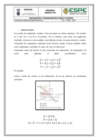 PERIODO
202035-71H
MATEMATICA Y TRIGONOMETRIA PLANA Y ESFERICA
MAYORGA IBARRA ANDREA MISHELLE 05 – ABRIL- 2020
ESSUNA
ESCUELA SUPERIOR NAVAL
CMDTE. RAFAEL MORAN VALVERDE
o Suma de vectores
Si se suman dos magnitudes escalares, basta con sumar sus valores numéricos. Por ejemplo
10 w más 20 w son 30 w de potencia. Por el contrario, para sumar dos magnitudes
vectoriales el proceso es más complejo, pues debemos de tener en cuenta dirección y sentido.
Conociendo las componentes cartesianas de los vectores a sumar, el vector resultante tendrá
como componentes cartesianos la suma, eje a eje, de cada vector.
Si queremos sumar dos vectores en 3D y conocemos sus componentes, las componentes del
vector suma, aplicando el mismo procedimiento, sería:
𝑎 = 𝑎 𝑥 𝑖 + 𝑎 𝑦 𝑗 + 𝑎 𝑧 𝑘⃑
𝑏⃑ = 𝑏𝑥 𝑖 + 𝑏 𝑦 𝑗 + 𝑏𝑧 𝑘⃑
𝑐 = 𝑐 𝑥 𝑖 + 𝑐 𝑦 𝑗 + 𝑐 𝑧 𝑘⃑
Por ejemplo:
Vamos a sumar dos vectores en tres dimensiones de los que sabemos sus coordenadas
cartesianas:
𝑎 = (2,3,4)
𝑏⃑ = (3,4,−2)
𝑎 + 𝑏⃑ + 𝑐 = ( 2 + 3,3 + 4,4 + 2) = ( 5 , 1 ,2)
 