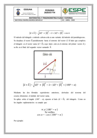 PERIODO
202035-71H
MATEMATICA Y TRIGONOMETRIA PLANA Y ESFERICA
MAYORGA IBARRA ANDREA MISHELLE 05 – ABRIL- 2020
ESSUNA
ESCUELA SUPERIOR NAVAL
CMDTE. RAFAEL MORAN VALVERDE
|𝑎 + 𝑏⃑ | = √| 𝑎|2 + |𝑏⃑ |
2
− 2 ∗ | 𝑎|2 ∗ |𝑏⃑ |
2
∗ cos ∝
El método del triángulo o método cabeza-cola es una variante del método del paralelogramo.
Se desplaza el vector 𝑏⃑ paralelamente hasta el extremo del vector 𝑎. El lado que completa
el triángulo es el vector suma (𝑎 + 𝑏⃑ ), cuyo inicio está en el extremo del primer vector 𝑎 y
su fin en el final del segundo vector sumando 𝑏⃑ .
|𝑎 + 𝑏⃑ | = √| 𝑎|2 + |𝑏⃑|
2
− 2 ∗ | 𝑎|2 ∗ |𝑏⃑ |
2
∗ ( 180° − 𝛼)
Mediante las dos fórmulas equivalentes anteriores, derivadas del teorema del
coseno obtenemos el módulo del vector suma.
Se aplica sobre el ángulo (180° – α), opuesto al lado (𝑎 + 𝑏⃑ ), del triángulo. Como en
los ángulos suplementarios se cumple que:
∝ 𝑦 ( 180 ° − 𝛼 )
Se verifica
cos 𝛼 = - cos ( 180 ° − 𝛼 )
Por ejemplo:
 