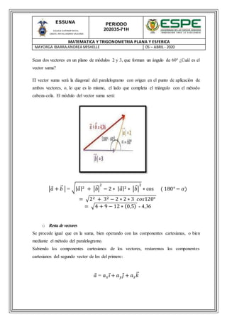 PERIODO
202035-71H
MATEMATICA Y TRIGONOMETRIA PLANA Y ESFERICA
MAYORGA IBARRA ANDREA MISHELLE 05 – ABRIL- 2020
ESSUNA
ESCUELA SUPERIOR NAVAL
CMDTE. RAFAEL MORAN VALVERDE
Sean dos vectores en un plano de módulos 2 y 3, que forman un ángulo de 60° ¿Cuál es el
vector suma?
El vector suma será la diagonal del paralelogramo con origen en el punto de aplicación de
ambos vectores, o, lo que es lo mismo, el lado que completa el triángulo con el método
cabeza-cola. El módulo del vector suma será:
|𝑎 + 𝑏⃑ | = √| 𝑎|2 + |𝑏⃑|
2
− 2 ∗ | 𝑎|2 ∗ |𝑏⃑ |
2
∗ cos ( 180° − 𝛼)
= √22 + 32 − 2 ∗ 2 ∗ 3 𝑐𝑜𝑠120°
= √4 + 9 − 12 ∗ (0,5) - 4,36
o Resta de vectores
Se procede igual que en la suma, bien operando con las componentes cartesianas, o bien
mediante el método del paralelogramo.
Sabiendo los componentes cartesianos de los vectores, restaremos los componentes
cartesianos del segundo vector de los del primero:
𝑎 = 𝑎 𝑥 𝑖 + 𝑎 𝑦 𝑗 + 𝑎 𝑧 𝑘⃑
 