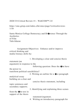 2020/3/8 Critical Review #1 - WebCOM™ 2.0
https://smc.grtep.com/index.cfm/smcc/page/1criticalreviews
1/10
Santa Monica College Democracy and Di�erence Through the
Aesthetics
of Film
Tahvildaran
Assignment Objectives: Enhance and/or improve
critical thinking and
media literacy skills by:
1. Developing a clear and concise thesis
statement (an
argument) in response to the
following question: Does the �lm have
the power to
transform political sensibilities?
2. Writing an outline for a �ve paragraph
analytical essay
building on a clear and
concise thesis statement, including
topic sentences and
secondary supports.
3. Identifying and explaining three scenes
from the �lm text in
support of the thesis
statement/argument.
4. Writing an introductory paragraph for
 