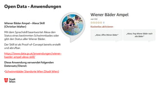 Open Data - Anwendungen
Wiener Bäder Ampel – Alexa Skill
(Christian Walter)
Mit dem Sprachskill beantwortet Alexa den
Status eines bestimmten Schwimmbades oder
gibt den Status aller Wiener Bäder.
Der Skill ist als Proof-of-Conzept bereits erstellt
und abrufbar.
https://www.data.gv.at/anwendungen/wiener-
baeder-ampel-alexa-skill/
Diese Anwendung verwendet folgenden
Datensatz/Dienst:
•Schwimmbäder Standorte Wien (Stadt Wien)
 