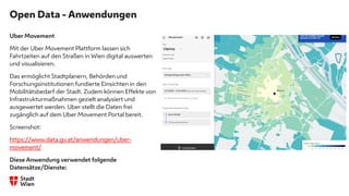 Open Data - Anwendungen
Uber Movement
Mit der Uber Movement Plattform lassen sich
Fahrtzeiten auf den Straßen in Wien digital auswerten
und visualisieren.
Das ermöglicht Stadtplanern, Behörden und
Forschungsinstitutionen fundierte Einsichten in den
Mobilitätsbedarf der Stadt. Zudem können Effekte von
Infrastrukturmaßnahmen gezielt analysiert und
ausgewertet werden. Uber stellt die Daten frei
zugänglich auf dem Uber Movement Portal bereit.
Screenshot:
https://www.data.gv.at/anwendungen/uber-
movement/
Diese Anwendung verwendet folgende
Datensätze/Dienste:
s
 