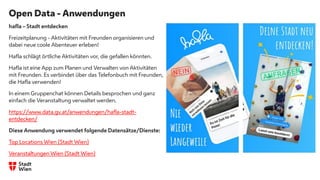 Open Data - Anwendungen
hafla – Stadt entdecken
Freizeitplanung - Aktivitäten mit Freunden organisieren und
dabei neue coole Abenteuer erleben!
Hafla schlägt örtliche Aktivitäten vor, die gefallen könnten.
Hafla ist eine App zum Planen und Verwalten von Aktivitäten
mit Freunden. Es verbindet über das Telefonbuch mit Freunden,
die Hafla verwenden!
In einem Gruppenchat können Details besprochen und ganz
einfach die Veranstaltung verwaltet werden.
https://www.data.gv.at/anwendungen/hafla-stadt-
entdecken/
Diese Anwendung verwendet folgende Datensätze/Dienste:
Top Locations Wien (Stadt Wien)
Veranstaltungen Wien (Stadt Wien)
 